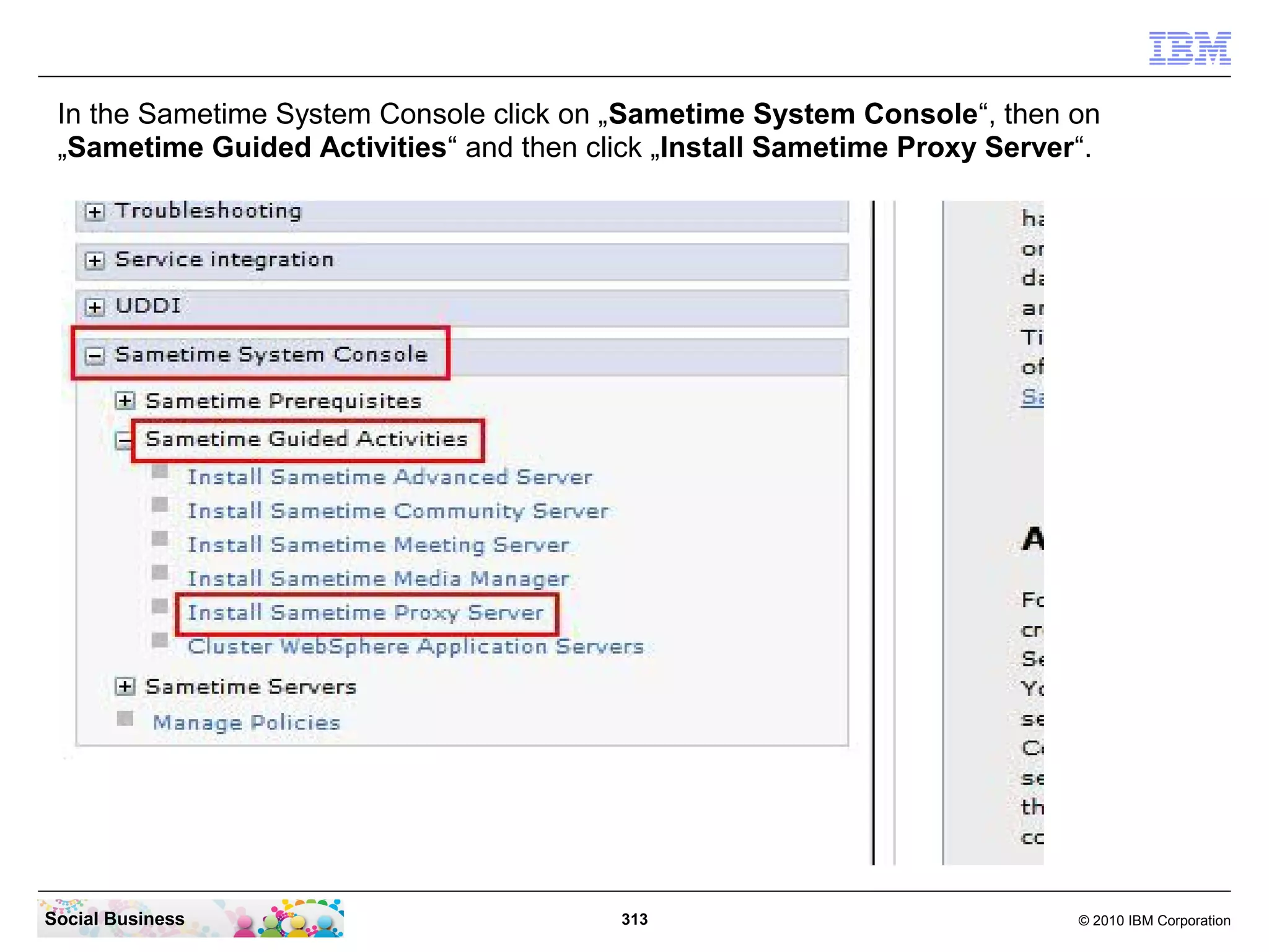 In the Sametime System Console click on „Sametime System Console“, then on
„Sametime Guided Activities“ and then click „Install Sametime Proxy Server“.

Social Business

313

© 2010 IBM Corporation

 