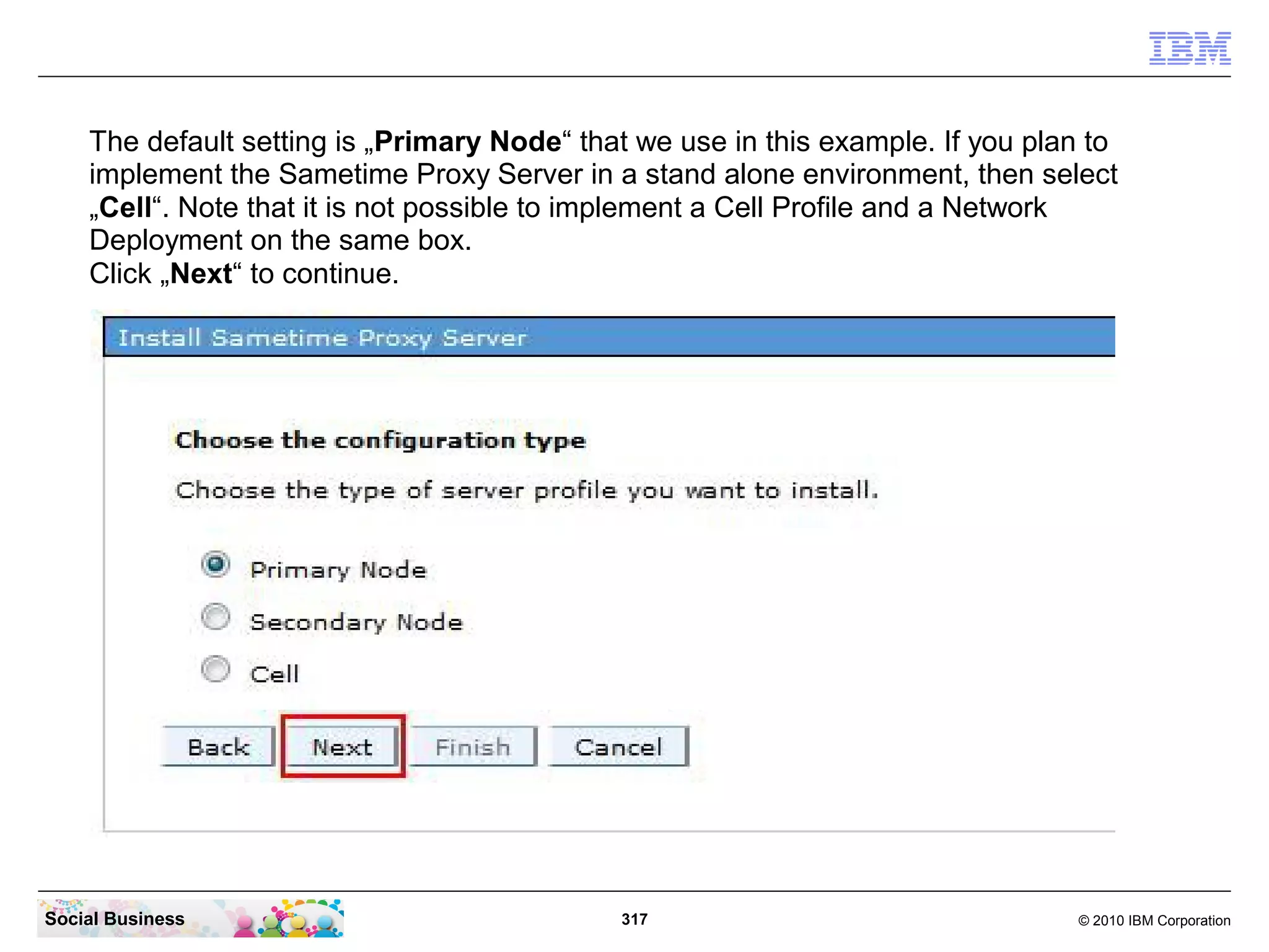 The default setting is „Primary Node“ that we use in this example. If you plan to
implement the Sametime Proxy Server in a stand alone environment, then select
„Cell“. Note that it is not possible to implement a Cell Profile and a Network
Deployment on the same box.
Click „Next“ to continue.

Social Business

317

© 2010 IBM Corporation

 