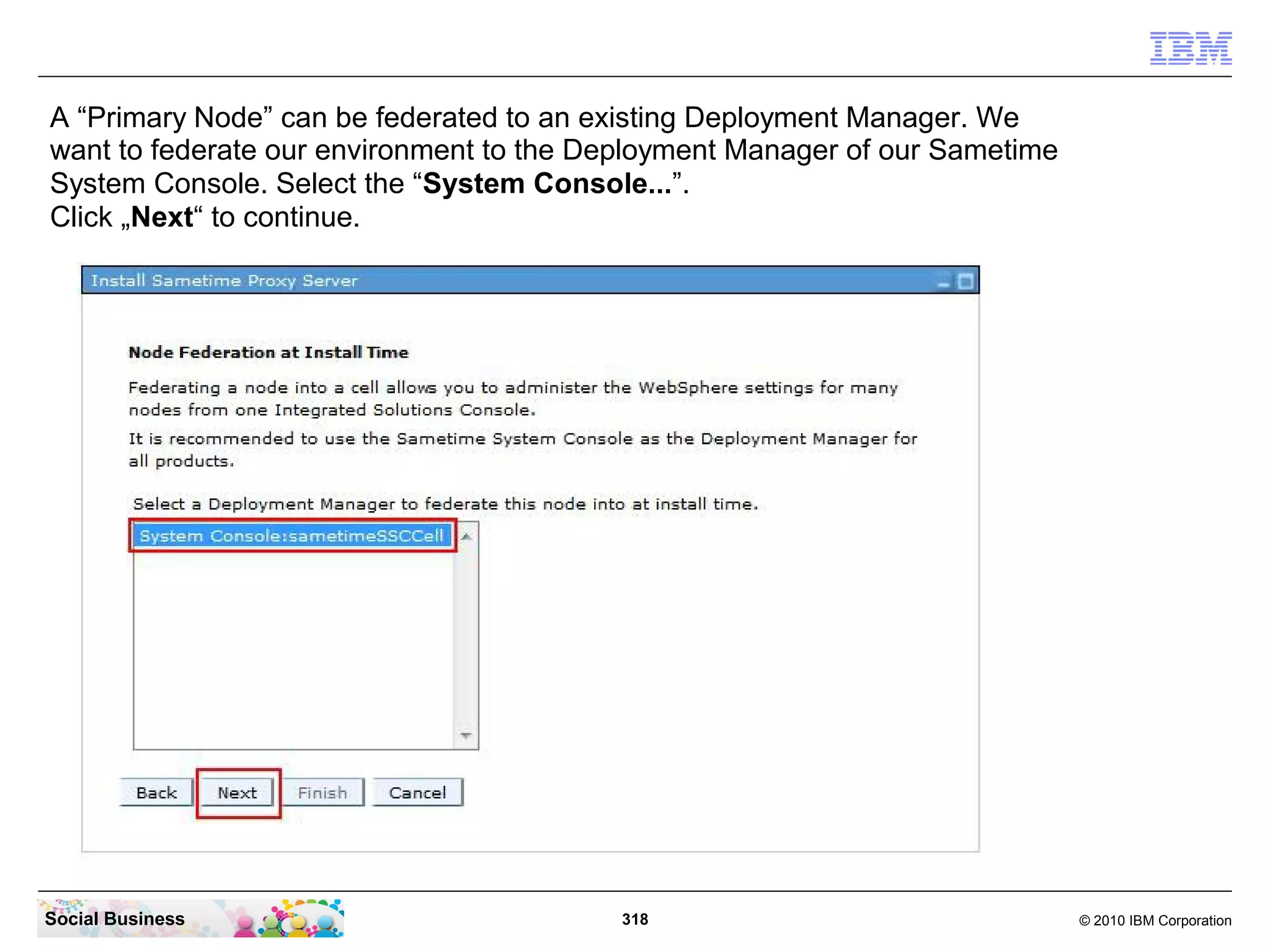 A “Primary Node” can be federated to an existing Deployment Manager. We
want to federate our environment to the Deployment Manager of our Sametime
System Console. Select the “System Console...”.
Click „Next“ to continue.

Social Business

318

© 2010 IBM Corporation

 