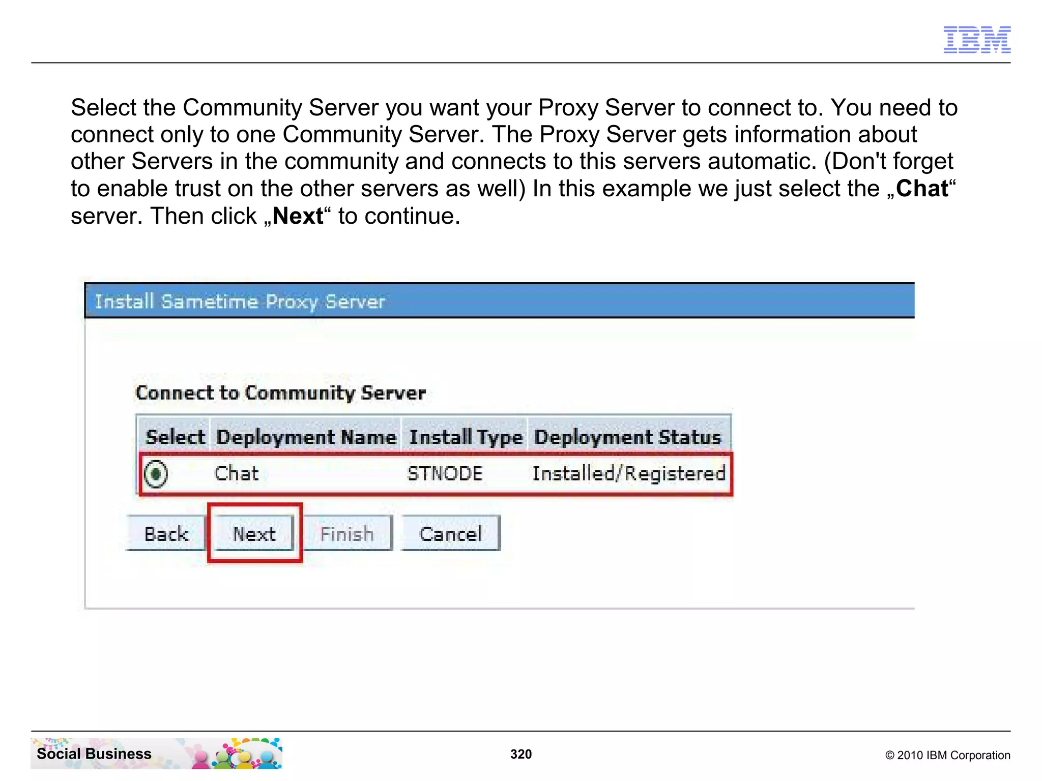 Select the Community Server you want your Proxy Server to connect to. You need to
connect only to one Community Server. The Proxy Server gets information about
other Servers in the community and connects to this servers automatic. (Don't forget
to enable trust on the other servers as well) In this example we just select the „Chat“
server. Then click „Next“ to continue.

Social Business

320

© 2010 IBM Corporation

 