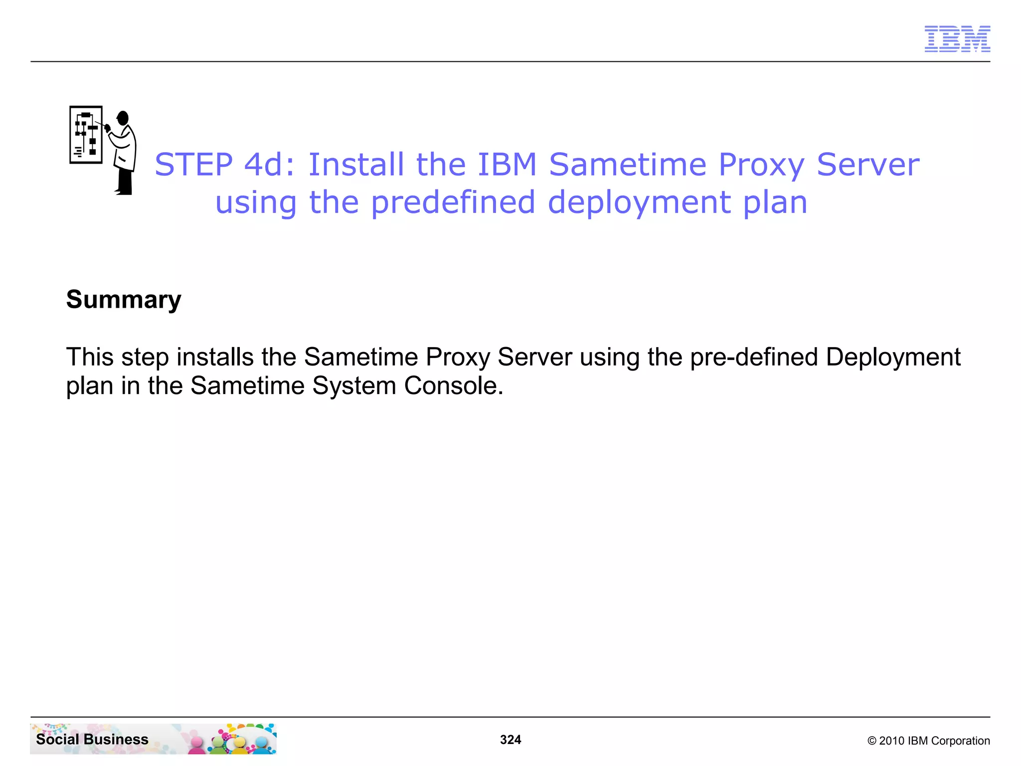 STEP 4d: Install the IBM Sametime Proxy Server
using the predefined deployment plan
Summary
This step installs the Sametime Proxy Server using the pre-defined Deployment
plan in the Sametime System Console.

Social Business

324

© 2010 IBM Corporation

 