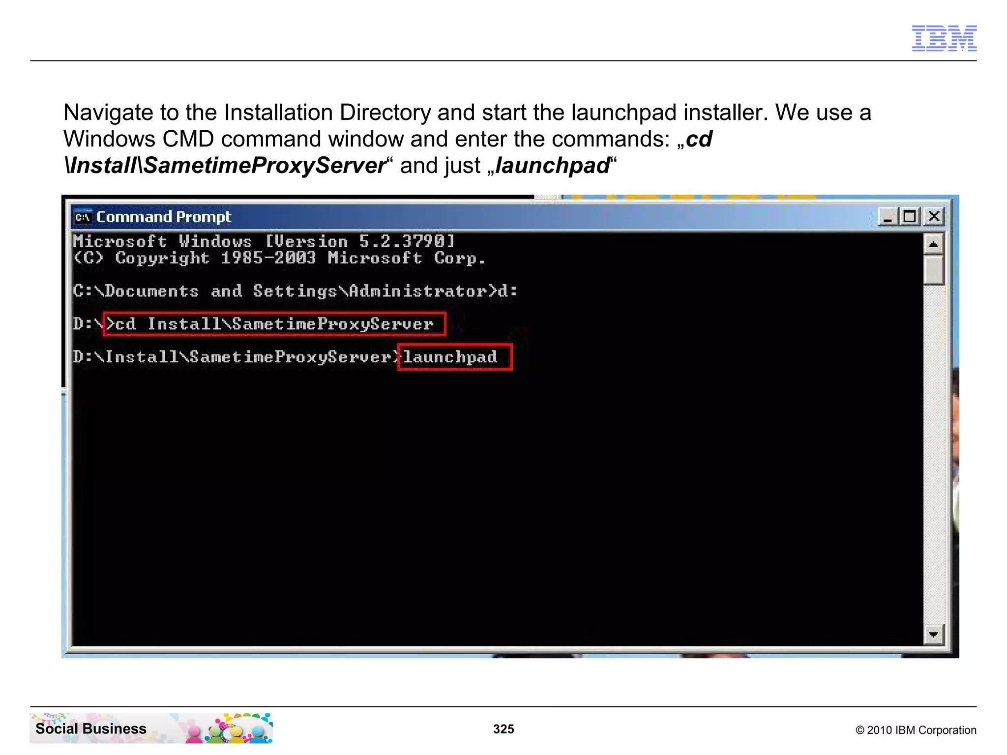 Navigate to the Installation Directory and start the launchpad installer. We use a
Windows CMD command window and enter the commands: „cd
InstallSametimeProxyServer“ and just „launchpad“

Social Business

325

© 2010 IBM Corporation

 