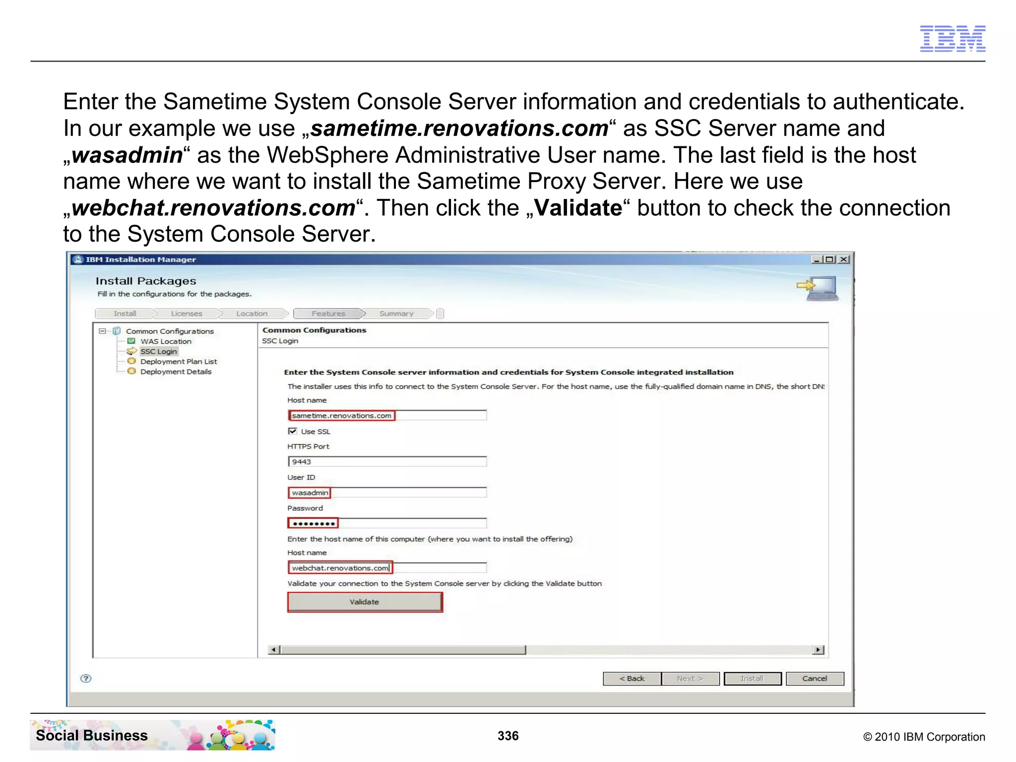 Enter the Sametime System Console Server information and credentials to authenticate.
In our example we use „sametime.renovations.com“ as SSC Server name and
„wasadmin“ as the WebSphere Administrative User name. The last field is the host
name where we want to install the Sametime Proxy Server. Here we use
„webchat.renovations.com“. Then click the „Validate“ button to check the connection
to the System Console Server.

Social Business

336

© 2010 IBM Corporation

 