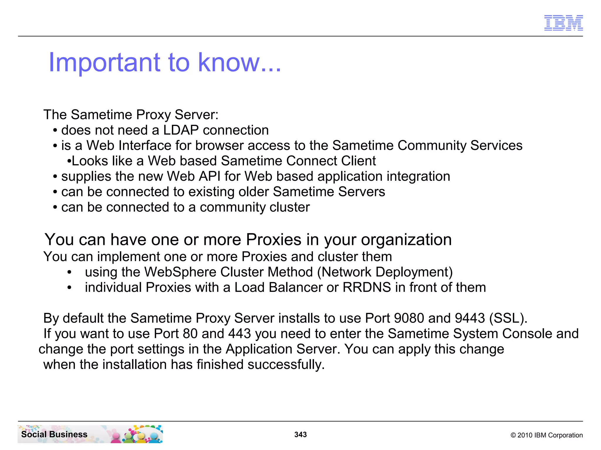 Important to know...
The Sametime Proxy Server:
● does not need a LDAP connection
● is a Web Interface for browser access to the Sametime Community Services
●Looks like a Web based Sametime Connect Client
● supplies the new Web API for Web based application integration
● can be connected to existing older Sametime Servers
● can be connected to a community cluster

You can have one or more Proxies in your organization
You can implement one or more Proxies and cluster them
●
using the WebSphere Cluster Method (Network Deployment)
●
individual Proxies with a Load Balancer or RRDNS in front of them
By default the Sametime Proxy Server installs to use Port 9080 and 9443 (SSL).
If you want to use Port 80 and 443 you need to enter the Sametime System Console and
change the port settings in the Application Server. You can apply this change
when the installation has finished successfully.

Social Business

343

© 2010 IBM Corporation

 