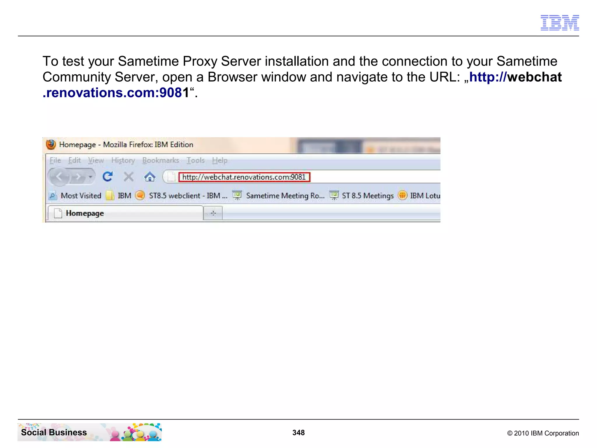 To test your Sametime Proxy Server installation and the connection to your Sametime
Community Server, open a Browser window and navigate to the URL: „http://webchat
.renovations.com:9081“.

Social Business

348

© 2010 IBM Corporation

 