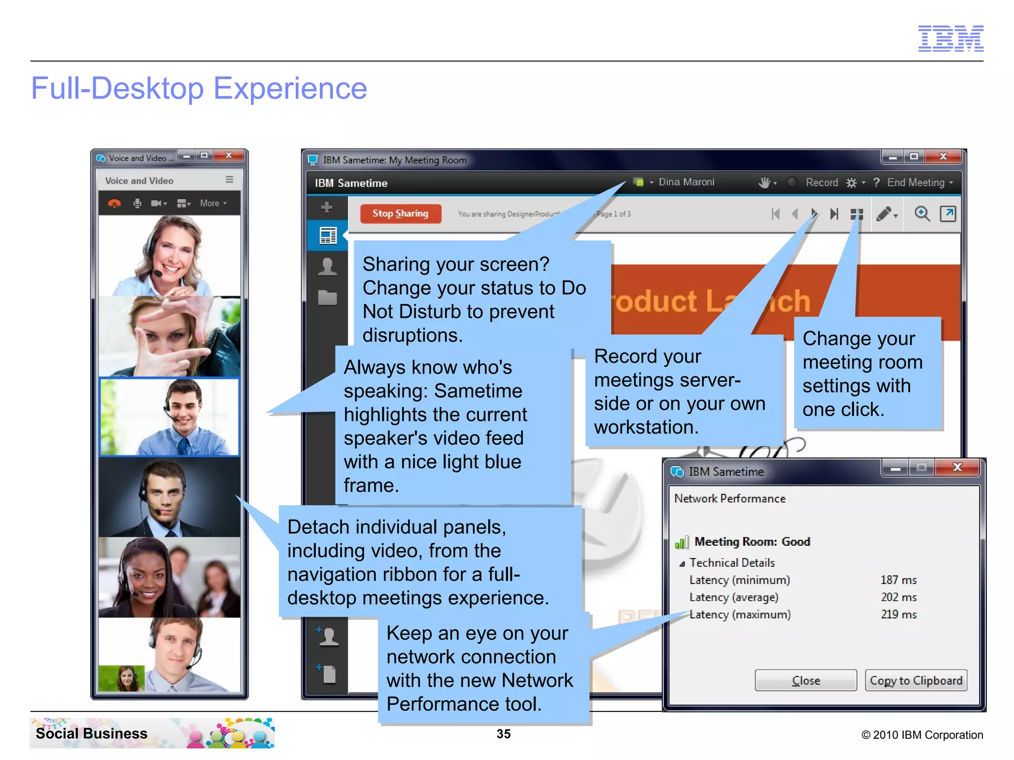 Full-Desktop Experience

Sharing your screen?
Sharing your screen?
Change your status to Do
Change your status to Do
Not Disturb to prevent
Not Disturb to prevent
disruptions.
disruptions.
Record your
Record your
Always know who's
Always know who's
meetings servermeetings serverspeaking: Sametime
speaking: Sametime
side or on your own
side or on your own
highlights the current
highlights the current
workstation.
workstation.
speaker's video feed
speaker's video feed
with a nice light blue
with a nice light blue
frame.
frame.

Change your
Change your
meeting room
meeting room
settings with
settings with
one click.
one click.

Detach individual panels,
Detach individual panels,
including video, from the
including video, from the
navigation ribbon for a fullnavigation ribbon for a fulldesktop meetings experience.
desktop meetings experience.
Keep an eye on your
Keep an eye on your
network connection
network connection
with the new Network
with the new Network
Performance tool.
Performance tool.
Social Business

35

© 2010 IBM Corporation

 