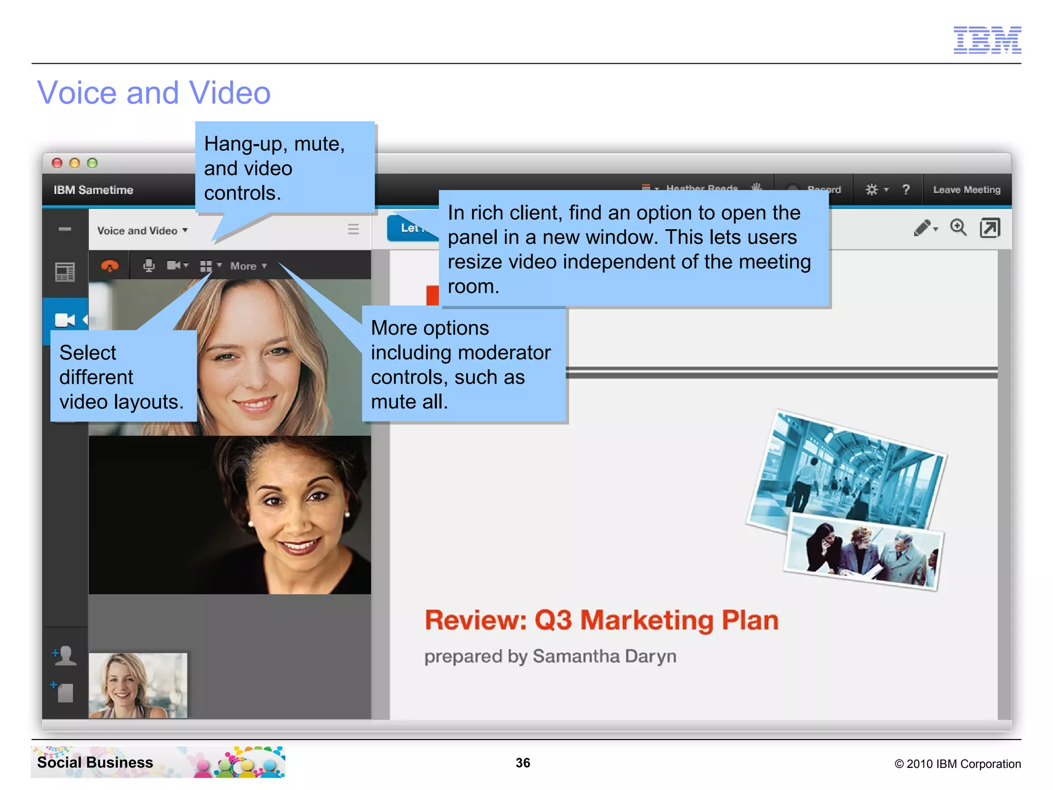 Voice and Video
Hang-up, mute,
Hang-up, mute,
and video
and video
controls.
controls.

Select
Select
different
different
video layouts.
video layouts.

Social Business

In rich client, find an option to open the
In rich client, find an option to open the
panel in a new window. This lets users
panel in a new window. This lets users
resize video independent of the meeting
resize video independent of the meeting
room.
room.
More options
More options
including moderator
including moderator
controls, such as
controls, such as
mute all.
mute all.

36

© 2010 IBM Corporation

 