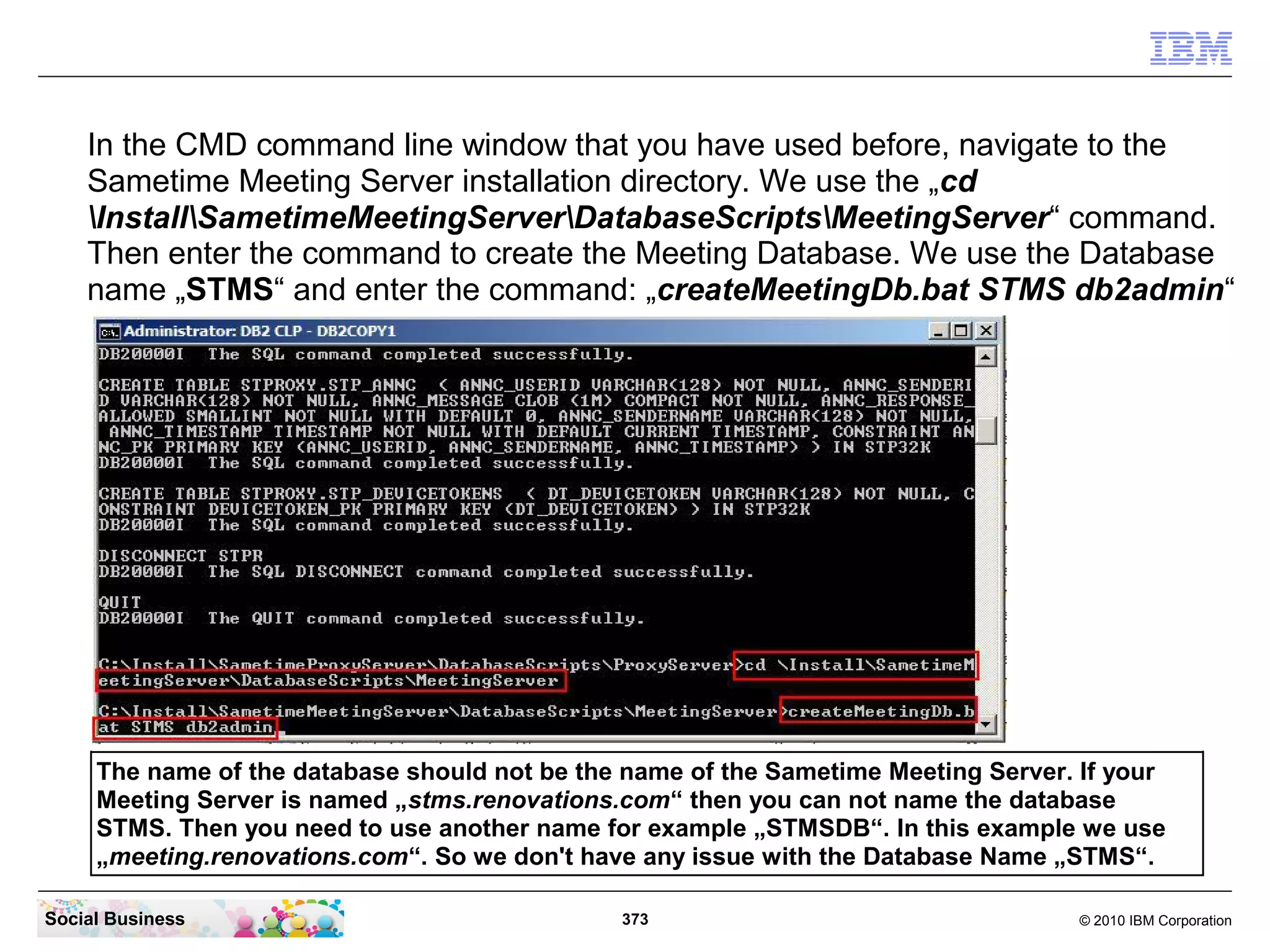 In the CMD command line window that you have used before, navigate to the
Sametime Meeting Server installation directory. We use the „cd
InstallSametimeMeetingServerDatabaseScriptsMeetingServer“ command.
Then enter the command to create the Meeting Database. We use the Database
name „STMS“ and enter the command: „createMeetingDb.bat STMS db2admin“

The name of the database should not be the name of the Sametime Meeting Server. If your
Meeting Server is named „stms.renovations.com“ then you can not name the database
STMS. Then you need to use another name for example „STMSDB“. In this example we use
„meeting.renovations.com“. So we don't have any issue with the Database Name „STMS“.
Social Business

373

© 2010 IBM Corporation

 