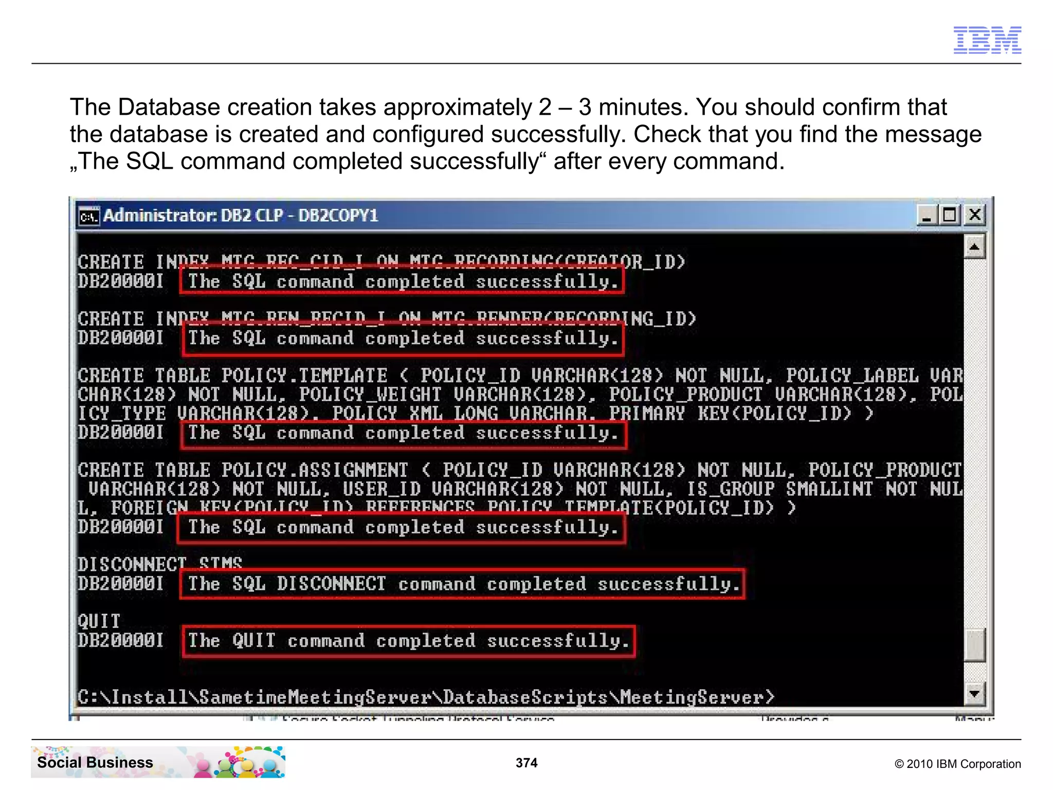 The Database creation takes approximately 2 – 3 minutes. You should confirm that
the database is created and configured successfully. Check that you find the message
„The SQL command completed successfully“ after every command.

Social Business

374

© 2010 IBM Corporation

 