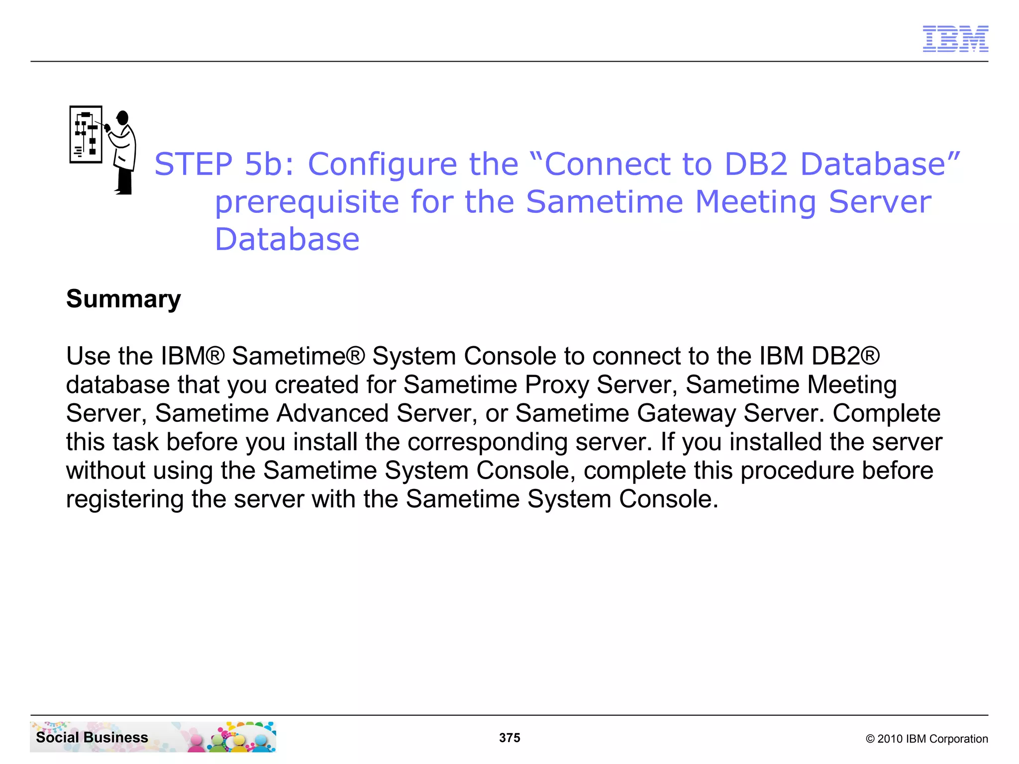 STEP 5b: Configure the “Connect to DB2 Database”
prerequisite for the Sametime Meeting Server
Database
Summary
Use the IBM® Sametime® System Console to connect to the IBM DB2®
database that you created for Sametime Proxy Server, Sametime Meeting
Server, Sametime Advanced Server, or Sametime Gateway Server. Complete
this task before you install the corresponding server. If you installed the server
without using the Sametime System Console, complete this procedure before
registering the server with the Sametime System Console.

Social Business

375

© 2010 IBM Corporation

 