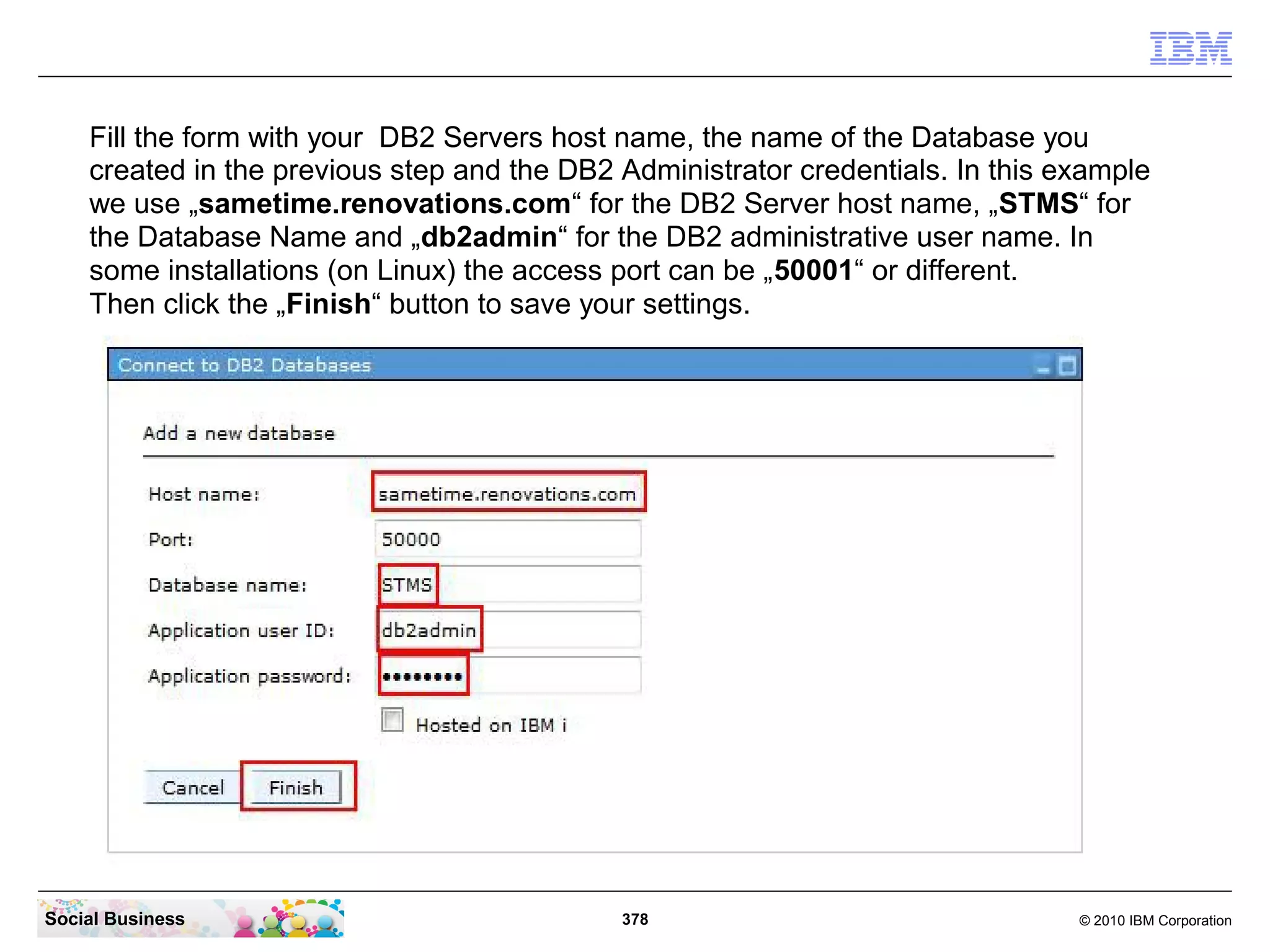 Fill the form with your DB2 Servers host name, the name of the Database you
created in the previous step and the DB2 Administrator credentials. In this example
we use „sametime.renovations.com“ for the DB2 Server host name, „STMS“ for
the Database Name and „db2admin“ for the DB2 administrative user name. In
some installations (on Linux) the access port can be „50001“ or different.
Then click the „Finish“ button to save your settings.

Social Business

378

© 2010 IBM Corporation

 