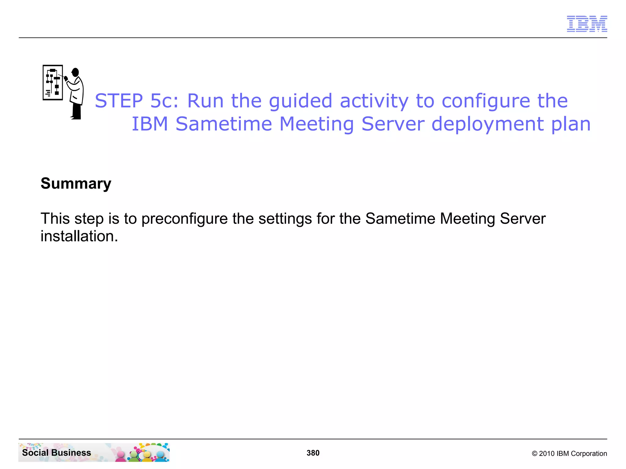 STEP 5c: Run the guided activity to configure the
IBM Sametime Meeting Server deployment plan
Summary
This step is to preconfigure the settings for the Sametime Meeting Server
installation.

Social Business

380

© 2010 IBM Corporation

 