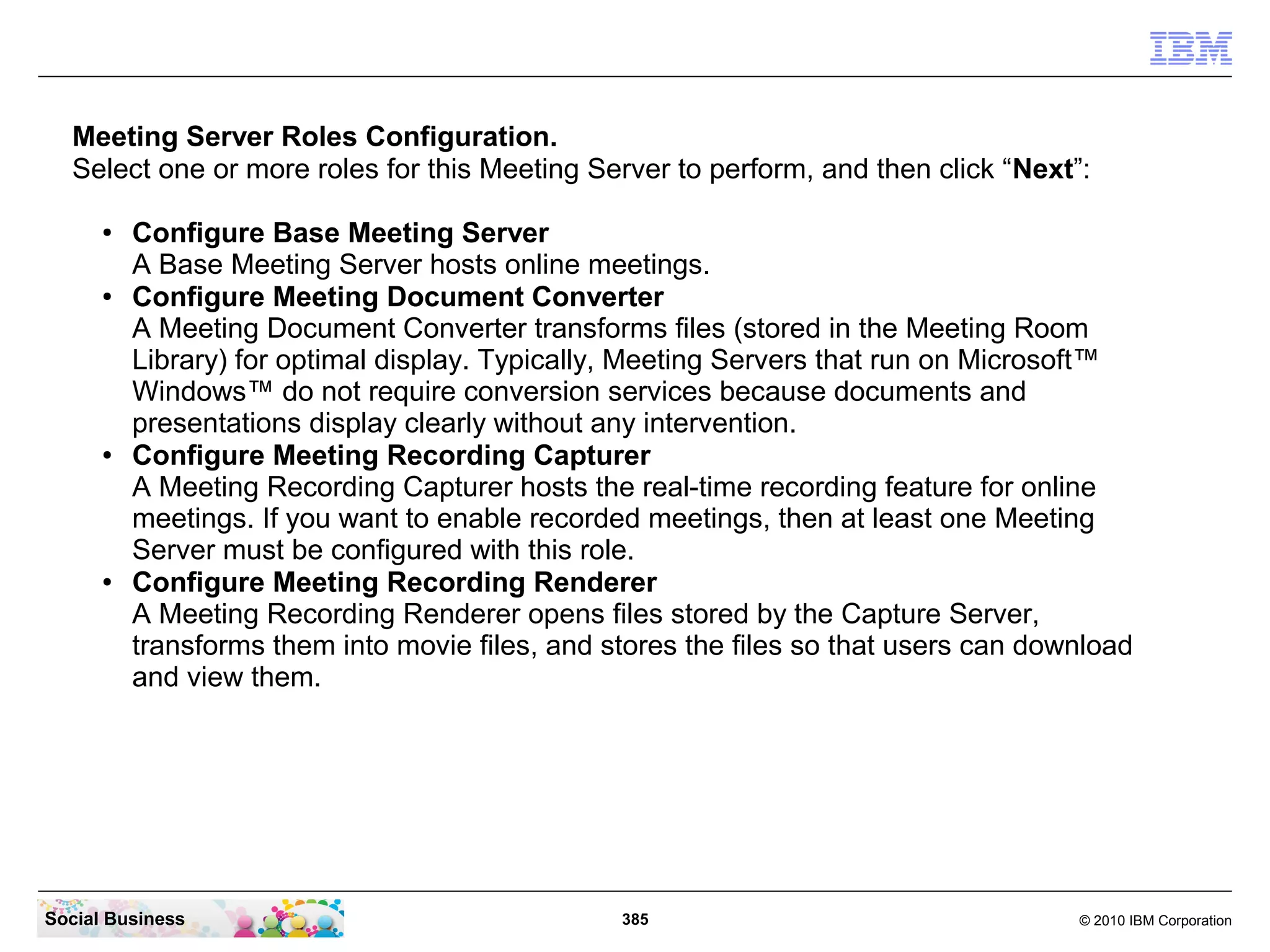 Meeting Server Roles Configuration.
Select one or more roles for this Meeting Server to perform, and then click “Next”:
●

●

●

●

Configure Base Meeting Server
A Base Meeting Server hosts online meetings.
Configure Meeting Document Converter
A Meeting Document Converter transforms files (stored in the Meeting Room
Library) for optimal display. Typically, Meeting Servers that run on Microsoft™
Windows™ do not require conversion services because documents and
presentations display clearly without any intervention.
Configure Meeting Recording Capturer
A Meeting Recording Capturer hosts the real-time recording feature for online
meetings. If you want to enable recorded meetings, then at least one Meeting
Server must be configured with this role.
Configure Meeting Recording Renderer
A Meeting Recording Renderer opens files stored by the Capture Server,
transforms them into movie files, and stores the files so that users can download
and view them.

Social Business

385

© 2010 IBM Corporation

 