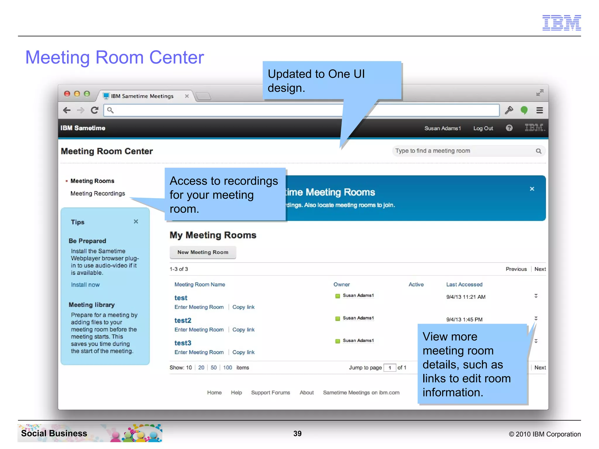 Meeting Room Center

Updated to One UI
Updated to One UI
design.
design.

Access to recordings
Access to recordings
for your meeting
for your meeting
room.
room.

View more
View more
meeting room
meeting room
details, such as
details, such as
links to edit room
links to edit room
information.
information.
Social Business

39

© 2010 IBM Corporation

 
