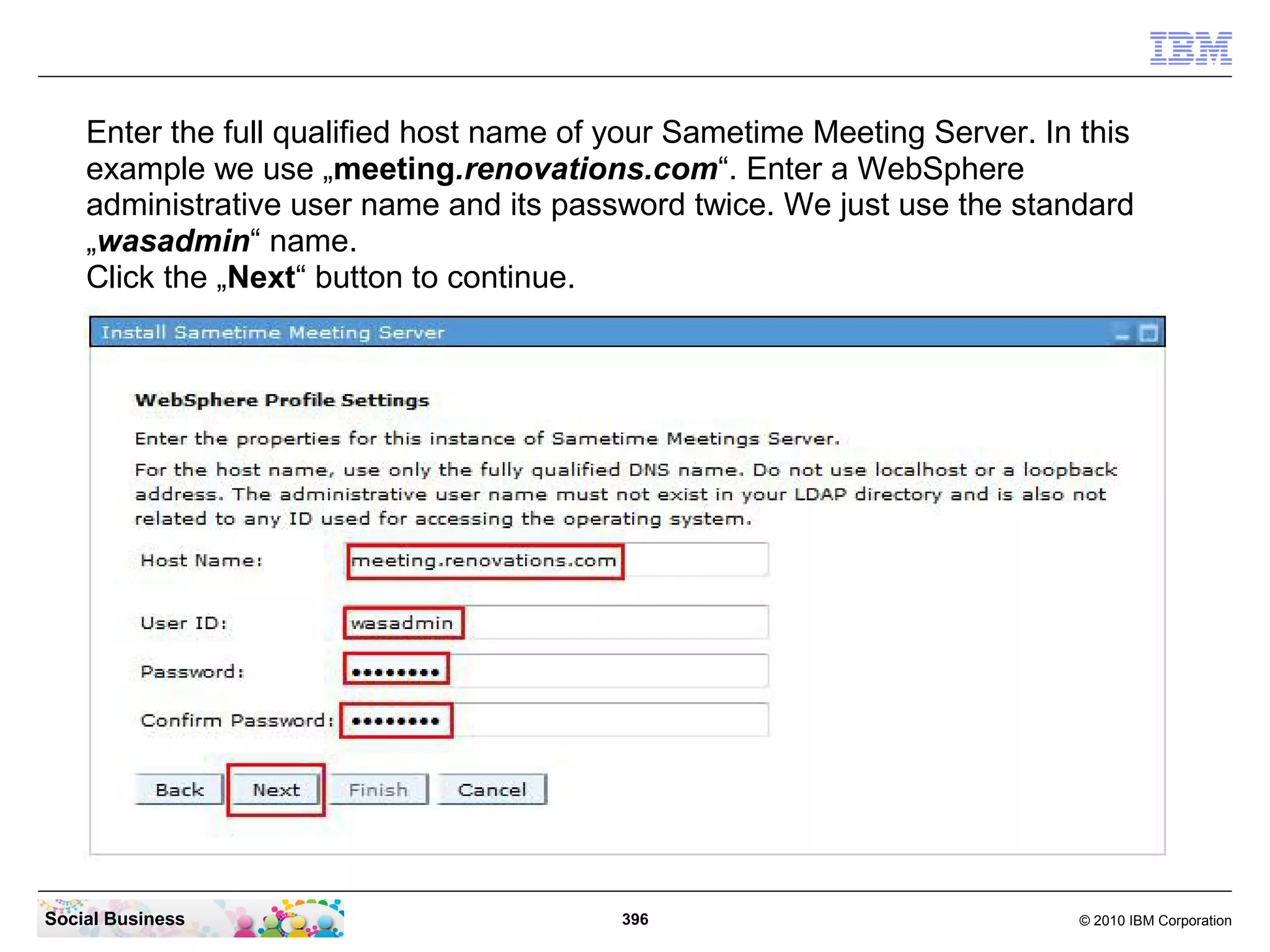 Enter the full qualified host name of your Sametime Meeting Server. In this
example we use „meeting.renovations.com“. Enter a WebSphere
administrative user name and its password twice. We just use the standard
„wasadmin“ name.
Click the „Next“ button to continue.

Social Business

396

© 2010 IBM Corporation

 