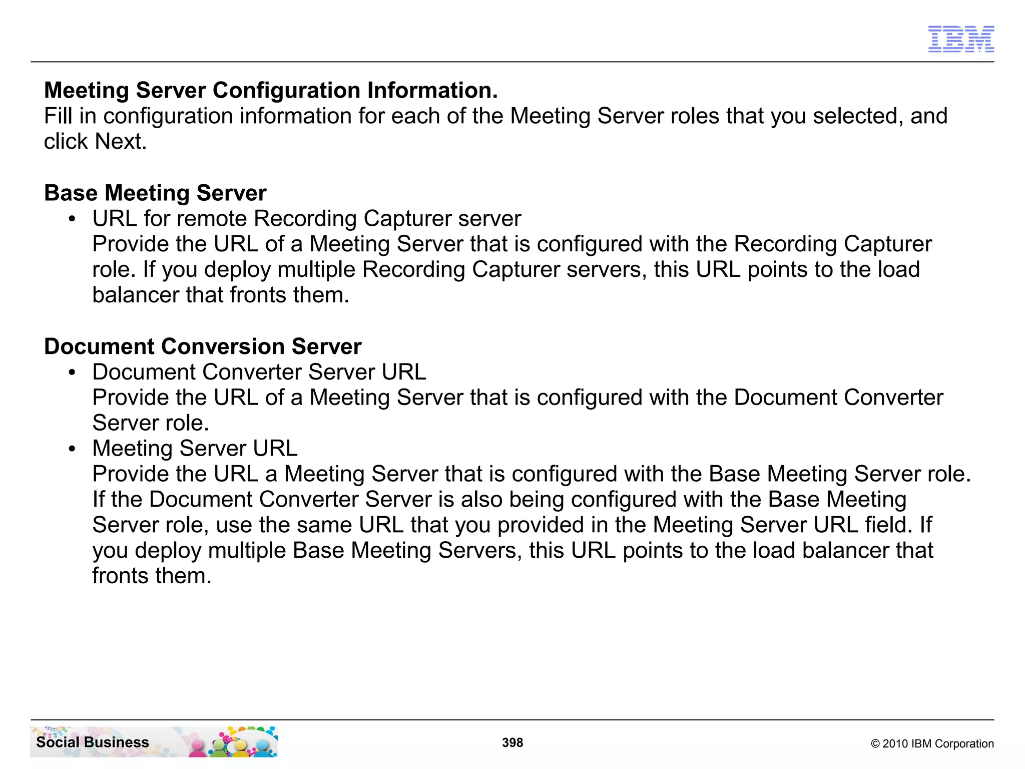 Meeting Server Configuration Information.
Fill in configuration information for each of the Meeting Server roles that you selected, and
click Next.
Base Meeting Server
●
URL for remote Recording Capturer server
Provide the URL of a Meeting Server that is configured with the Recording Capturer
role. If you deploy multiple Recording Capturer servers, this URL points to the load
balancer that fronts them.
Document Conversion Server
●
Document Converter Server URL
Provide the URL of a Meeting Server that is configured with the Document Converter
Server role.
●
Meeting Server URL
Provide the URL a Meeting Server that is configured with the Base Meeting Server role.
If the Document Converter Server is also being configured with the Base Meeting
Server role, use the same URL that you provided in the Meeting Server URL field. If
you deploy multiple Base Meeting Servers, this URL points to the load balancer that
fronts them.

Social Business

398

© 2010 IBM Corporation

 
