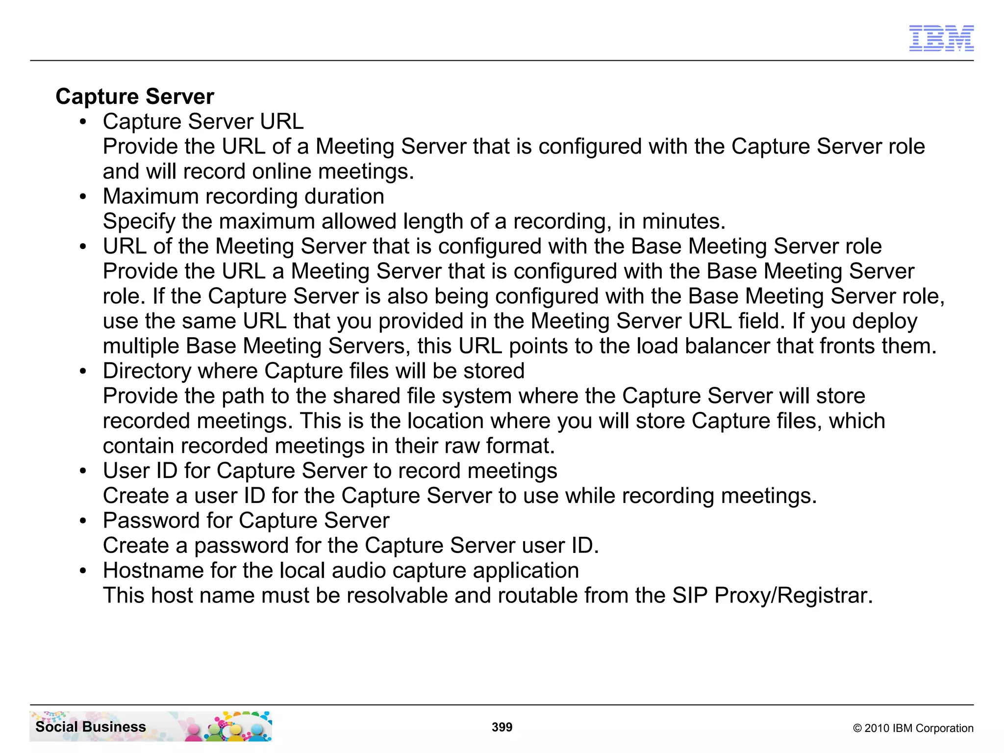 Capture Server
●
Capture Server URL
Provide the URL of a Meeting Server that is configured with the Capture Server role
and will record online meetings.
●
Maximum recording duration
Specify the maximum allowed length of a recording, in minutes.
●
URL of the Meeting Server that is configured with the Base Meeting Server role
Provide the URL a Meeting Server that is configured with the Base Meeting Server
role. If the Capture Server is also being configured with the Base Meeting Server role,
use the same URL that you provided in the Meeting Server URL field. If you deploy
multiple Base Meeting Servers, this URL points to the load balancer that fronts them.
●
Directory where Capture files will be stored
Provide the path to the shared file system where the Capture Server will store
recorded meetings. This is the location where you will store Capture files, which
contain recorded meetings in their raw format.
●
User ID for Capture Server to record meetings
Create a user ID for the Capture Server to use while recording meetings.
●
Password for Capture Server
Create a password for the Capture Server user ID.
●
Hostname for the local audio capture application
This host name must be resolvable and routable from the SIP Proxy/Registrar.

Social Business

399

© 2010 IBM Corporation

 