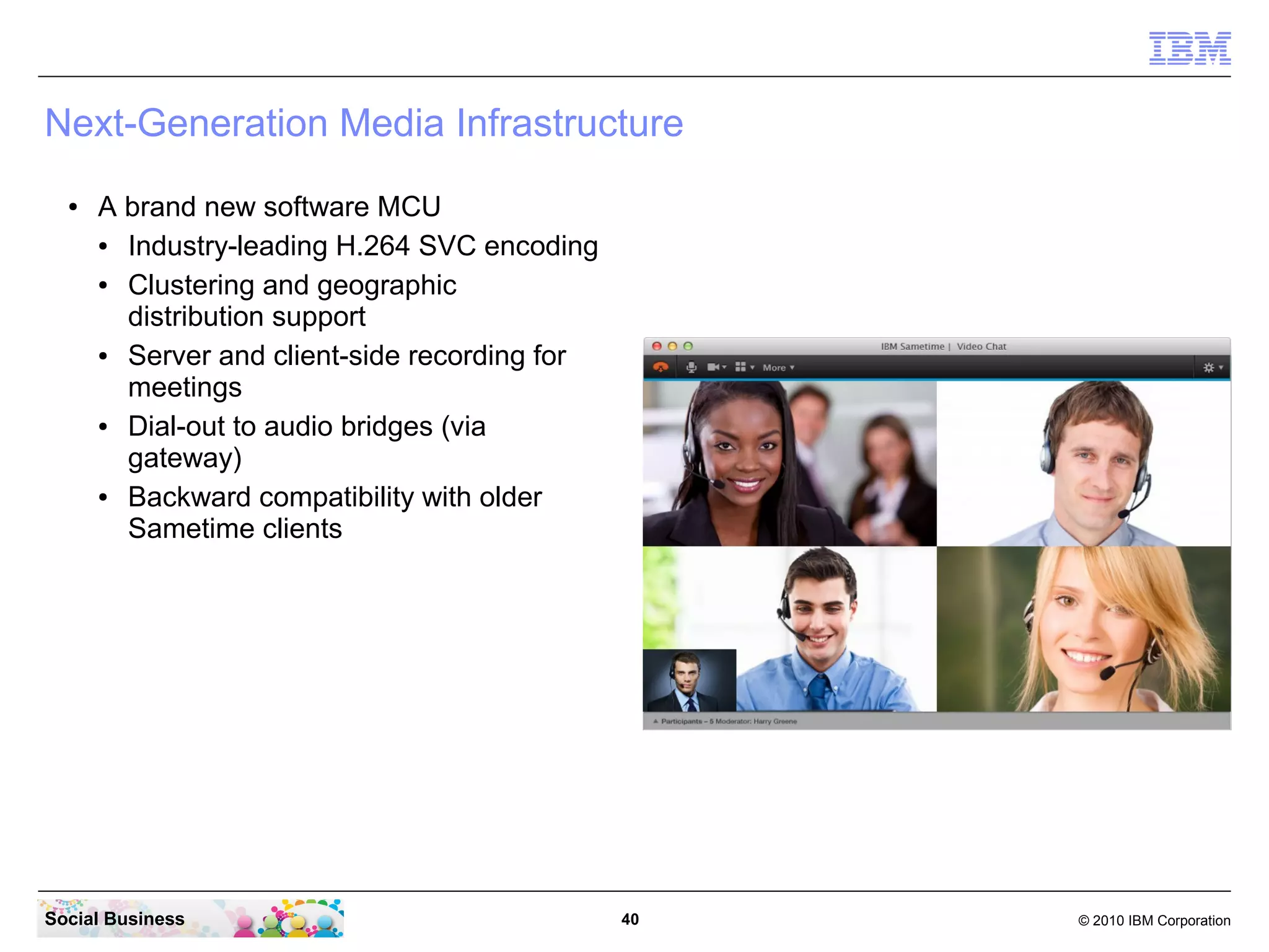 Next-Generation Media Infrastructure
●

A brand new software MCU
●
Industry-leading H.264 SVC encoding
●
Clustering and geographic
distribution support
●
Server and client-side recording for
meetings
●
Dial-out to audio bridges (via
gateway)
●
Backward compatibility with older
Sametime clients

Social Business

40

© 2010 IBM Corporation

 