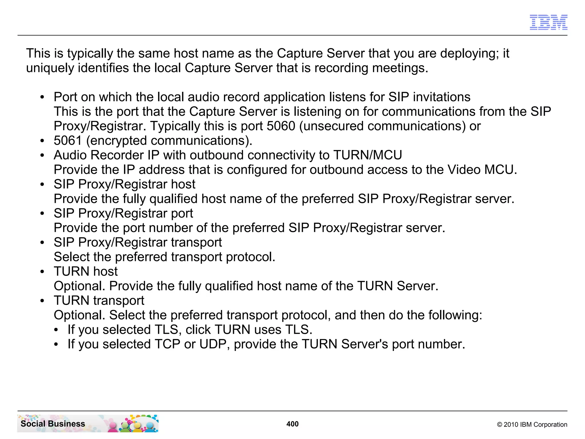 This is typically the same host name as the Capture Server that you are deploying; it
uniquely identifies the local Capture Server that is recording meetings.
●

●
●

●

●

●

●

●

Port on which the local audio record application listens for SIP invitations
This is the port that the Capture Server is listening on for communications from the SIP
Proxy/Registrar. Typically this is port 5060 (unsecured communications) or
5061 (encrypted communications).
Audio Recorder IP with outbound connectivity to TURN/MCU
Provide the IP address that is configured for outbound access to the Video MCU.
SIP Proxy/Registrar host
Provide the fully qualified host name of the preferred SIP Proxy/Registrar server.
SIP Proxy/Registrar port
Provide the port number of the preferred SIP Proxy/Registrar server.
SIP Proxy/Registrar transport
Select the preferred transport protocol.
TURN host
Optional. Provide the fully qualified host name of the TURN Server.
TURN transport
Optional. Select the preferred transport protocol, and then do the following:
●
If you selected TLS, click TURN uses TLS.
●
If you selected TCP or UDP, provide the TURN Server's port number.

Social Business

400

© 2010 IBM Corporation

 