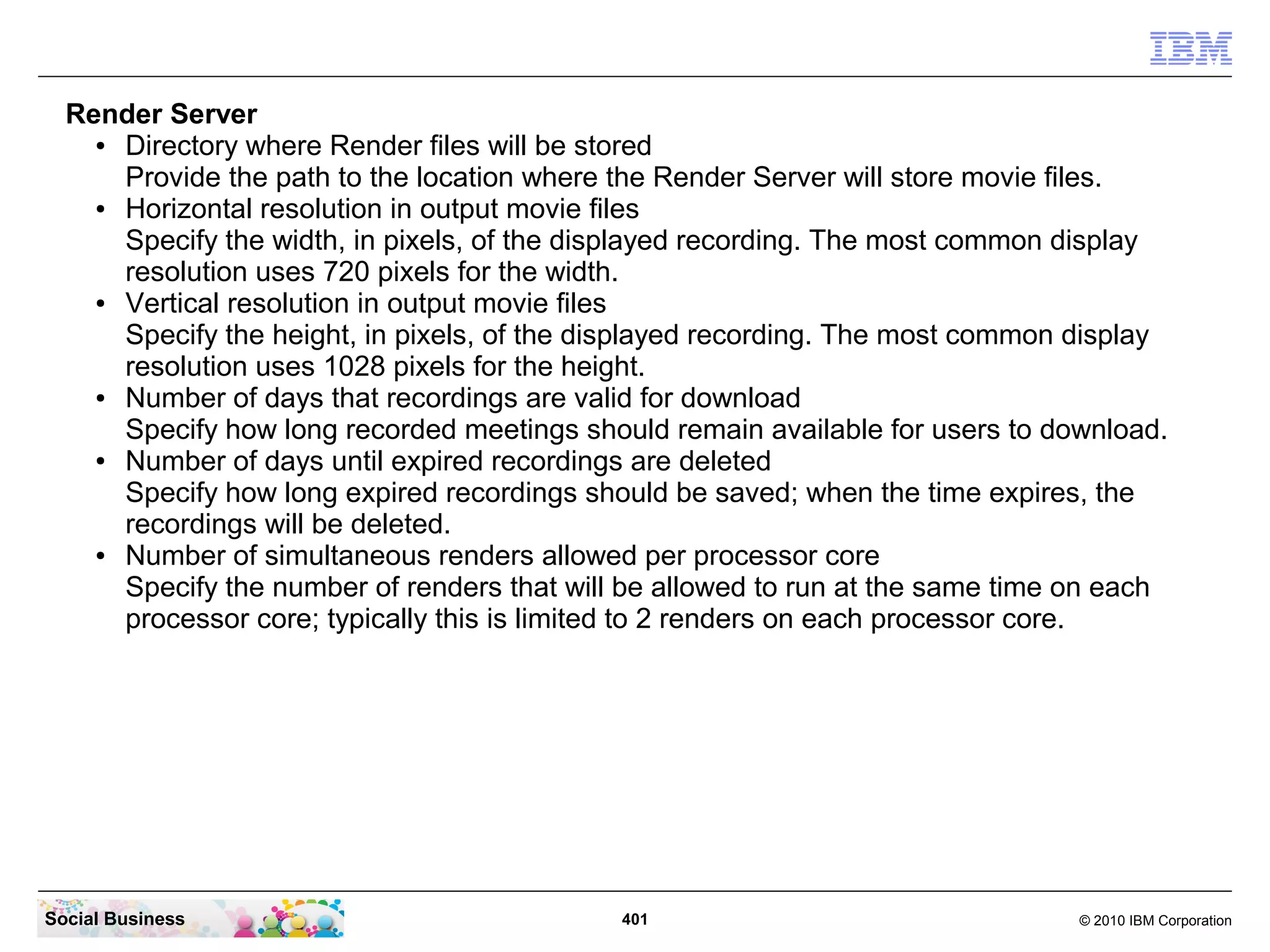 Render Server
●
Directory where Render files will be stored
Provide the path to the location where the Render Server will store movie files.
●
Horizontal resolution in output movie files
Specify the width, in pixels, of the displayed recording. The most common display
resolution uses 720 pixels for the width.
●
Vertical resolution in output movie files
Specify the height, in pixels, of the displayed recording. The most common display
resolution uses 1028 pixels for the height.
●
Number of days that recordings are valid for download
Specify how long recorded meetings should remain available for users to download.
●
Number of days until expired recordings are deleted
Specify how long expired recordings should be saved; when the time expires, the
recordings will be deleted.
●
Number of simultaneous renders allowed per processor core
Specify the number of renders that will be allowed to run at the same time on each
processor core; typically this is limited to 2 renders on each processor core.

Social Business

401

© 2010 IBM Corporation

 