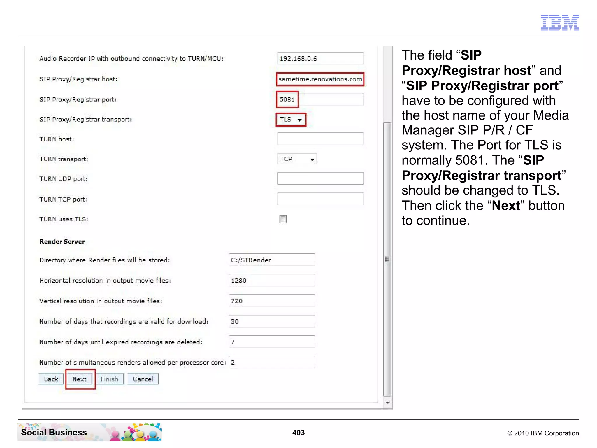 The field “SIP
Proxy/Registrar host” and
“SIP Proxy/Registrar port”
have to be configured with
the host name of your Media
Manager SIP P/R / CF
system. The Port for TLS is
normally 5081. The “SIP
Proxy/Registrar transport”
should be changed to TLS.
Then click the “Next” button
to continue.

Social Business

403

© 2010 IBM Corporation

 