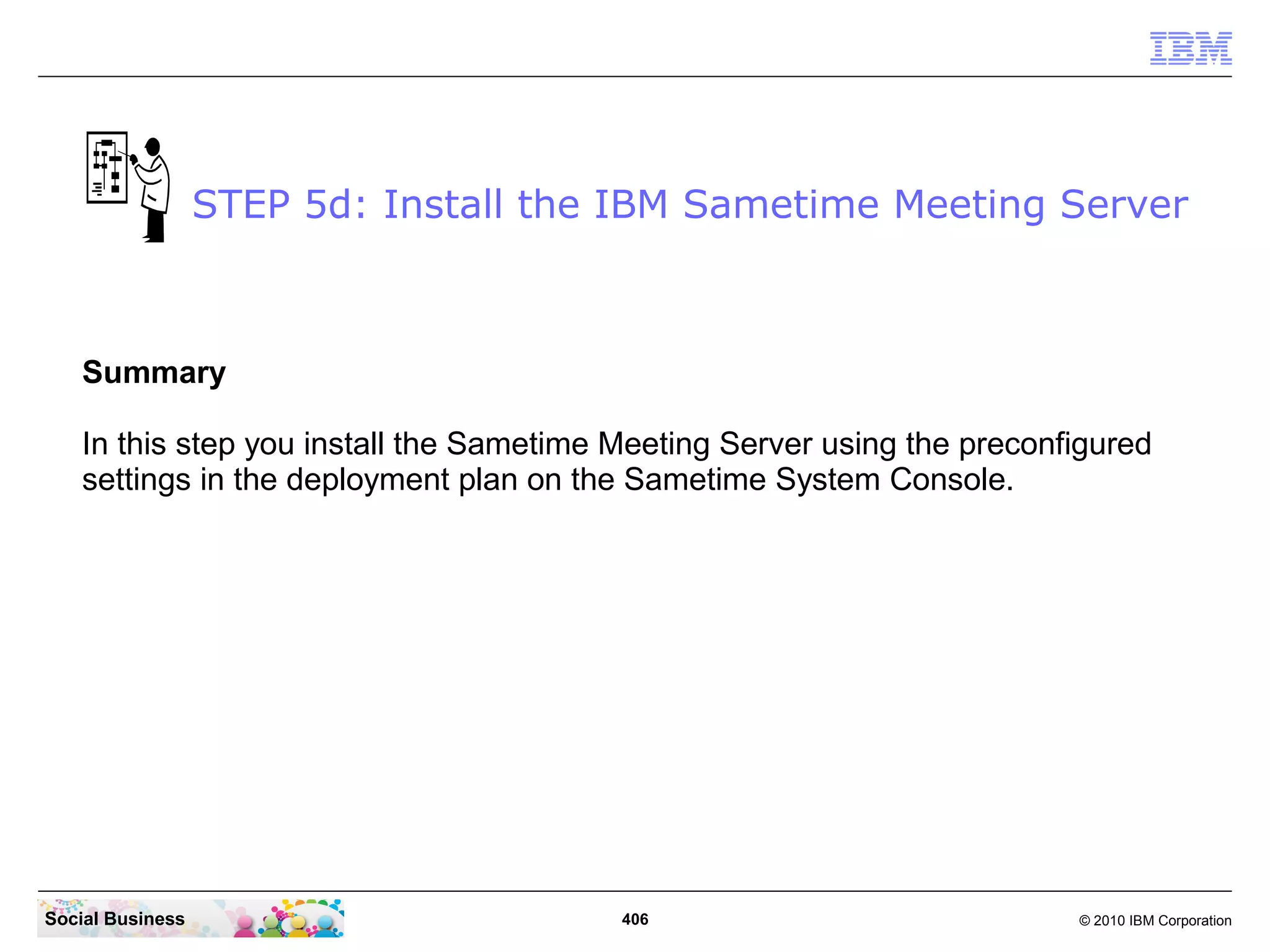 STEP 5d: Install the IBM Sametime Meeting Server

Summary
In this step you install the Sametime Meeting Server using the preconfigured
settings in the deployment plan on the Sametime System Console.

Social Business

406

© 2010 IBM Corporation

 