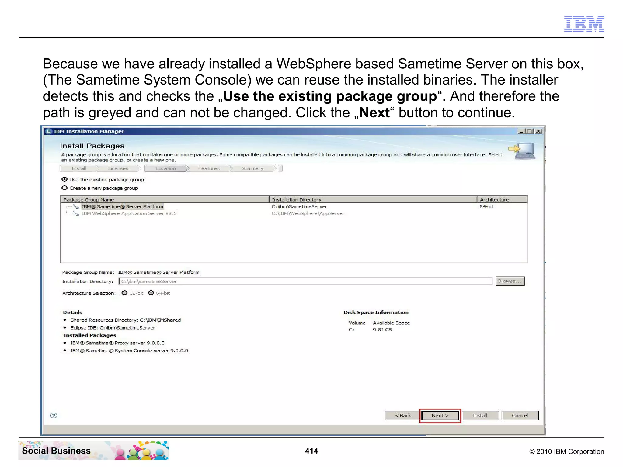 Because we have already installed a WebSphere based Sametime Server on this box,
(The Sametime System Console) we can reuse the installed binaries. The installer
detects this and checks the „Use the existing package group“. And therefore the
path is greyed and can not be changed. Click the „Next“ button to continue.

Social Business

414

© 2010 IBM Corporation

 