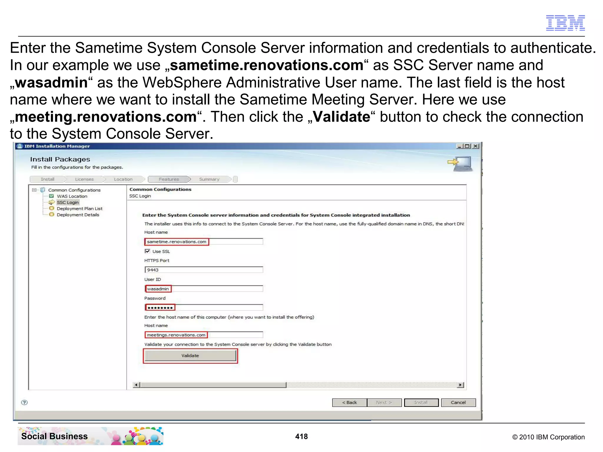 Enter the Sametime System Console Server information and credentials to authenticate.
In our example we use „sametime.renovations.com“ as SSC Server name and
„wasadmin“ as the WebSphere Administrative User name. The last field is the host
name where we want to install the Sametime Meeting Server. Here we use
„meeting.renovations.com“. Then click the „Validate“ button to check the connection
to the System Console Server.

Social Business

418

© 2010 IBM Corporation

 