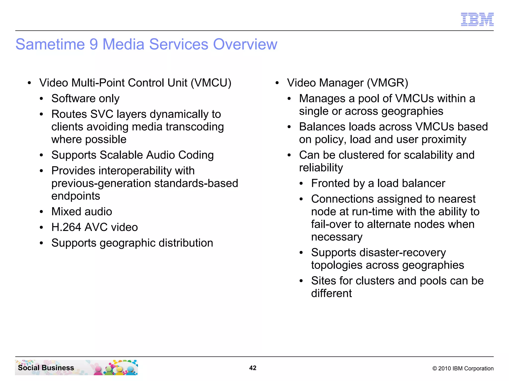 Sametime 9 Media Services Overview
●

Video Multi-Point Control Unit (VMCU)
●
Software only
●
Routes SVC layers dynamically to
clients avoiding media transcoding
where possible
●
Supports Scalable Audio Coding
●
Provides interoperability with
previous-generation standards-based
endpoints
●
Mixed audio
●
H.264 AVC video
●
Supports geographic distribution

Social Business

●

42

Video Manager (VMGR)
●
Manages a pool of VMCUs within a
single or across geographies
●
Balances loads across VMCUs based
on policy, load and user proximity
●
Can be clustered for scalability and
reliability
●
Fronted by a load balancer
●
Connections assigned to nearest
node at run-time with the ability to
fail-over to alternate nodes when
necessary
●
Supports disaster-recovery
topologies across geographies
●
Sites for clusters and pools can be
different

© 2010 IBM Corporation

 