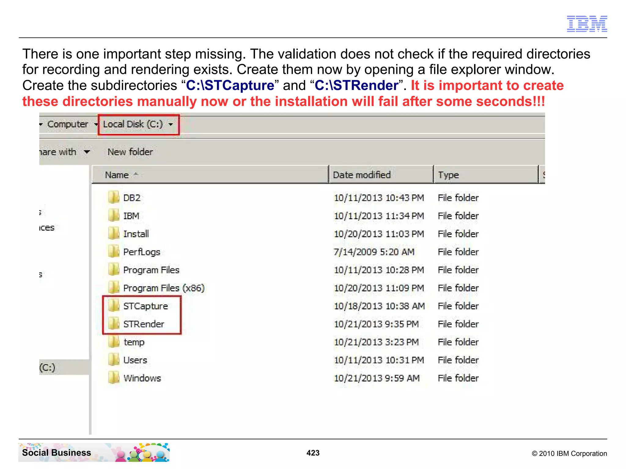 There is one important step missing. The validation does not check if the required directories
for recording and rendering exists. Create them now by opening a file explorer window.
Create the subdirectories “C:STCapture” and “C:STRender”. It is important to create
these directories manually now or the installation will fail after some seconds!!!

Social Business

423

© 2010 IBM Corporation

 