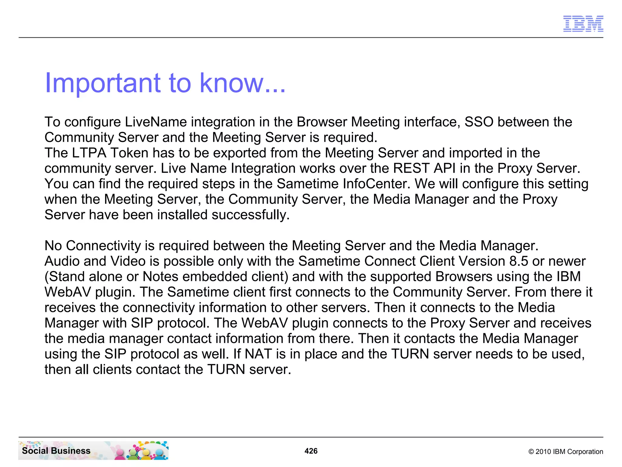 Important to know...
To configure LiveName integration in the Browser Meeting interface, SSO between the
Community Server and the Meeting Server is required.
The LTPA Token has to be exported from the Meeting Server and imported in the
community server. Live Name Integration works over the REST API in the Proxy Server.
You can find the required steps in the Sametime InfoCenter. We will configure this setting
when the Meeting Server, the Community Server, the Media Manager and the Proxy
Server have been installed successfully.
No Connectivity is required between the Meeting Server and the Media Manager.
Audio and Video is possible only with the Sametime Connect Client Version 8.5 or newer
(Stand alone or Notes embedded client) and with the supported Browsers using the IBM
WebAV plugin. The Sametime client first connects to the Community Server. From there it
receives the connectivity information to other servers. Then it connects to the Media
Manager with SIP protocol. The WebAV plugin connects to the Proxy Server and receives
the media manager contact information from there. Then it contacts the Media Manager
using the SIP protocol as well. If NAT is in place and the TURN server needs to be used,
then all clients contact the TURN server.

Social Business

426

© 2010 IBM Corporation

 