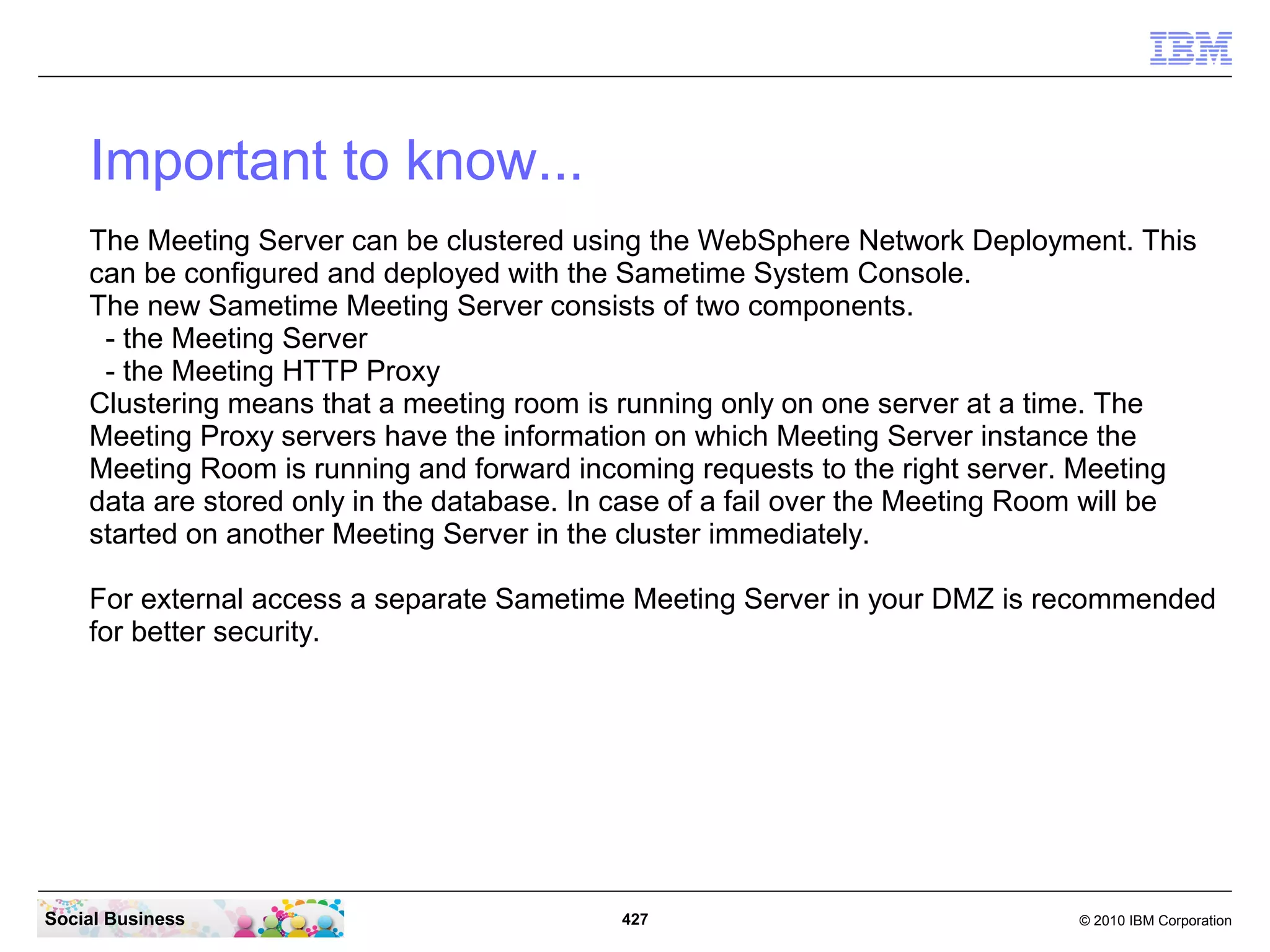 Important to know...
The Meeting Server can be clustered using the WebSphere Network Deployment. This
can be configured and deployed with the Sametime System Console.
The new Sametime Meeting Server consists of two components.
- the Meeting Server
- the Meeting HTTP Proxy
Clustering means that a meeting room is running only on one server at a time. The
Meeting Proxy servers have the information on which Meeting Server instance the
Meeting Room is running and forward incoming requests to the right server. Meeting
data are stored only in the database. In case of a fail over the Meeting Room will be
started on another Meeting Server in the cluster immediately.
For external access a separate Sametime Meeting Server in your DMZ is recommended
for better security.

Social Business

427

© 2010 IBM Corporation

 