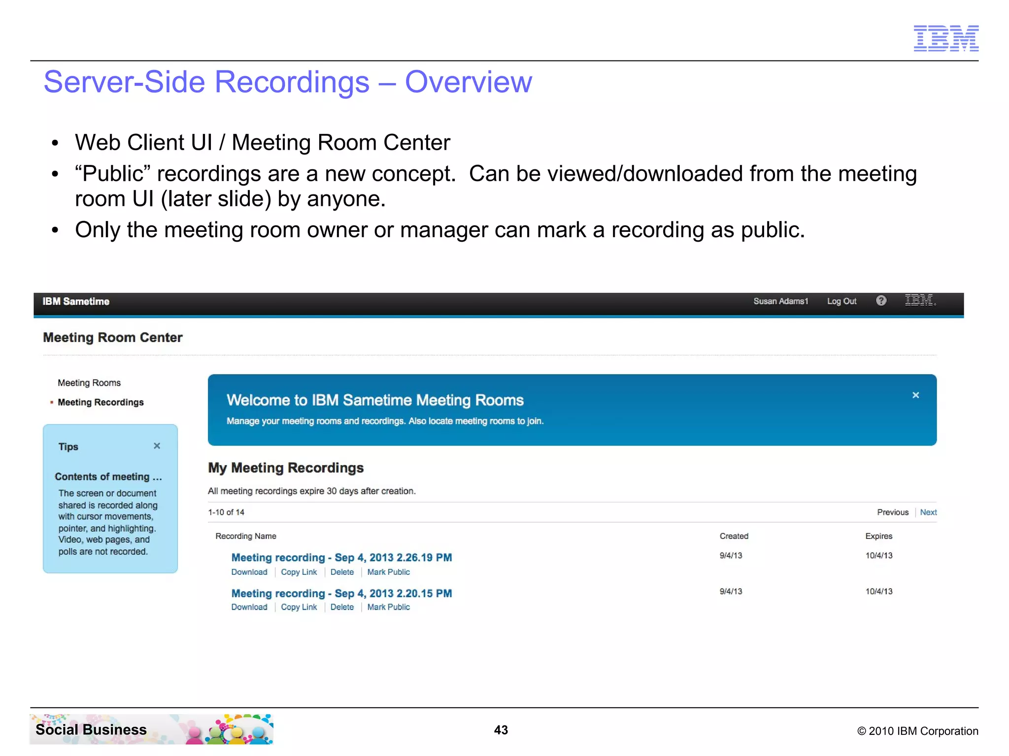 Server-Side Recordings – Overview
●
●

●

Web Client UI / Meeting Room Center
“Public” recordings are a new concept. Can be viewed/downloaded from the meeting
room UI (later slide) by anyone.
Only the meeting room owner or manager can mark a recording as public.

Social Business

43

© 2010 IBM Corporation

 