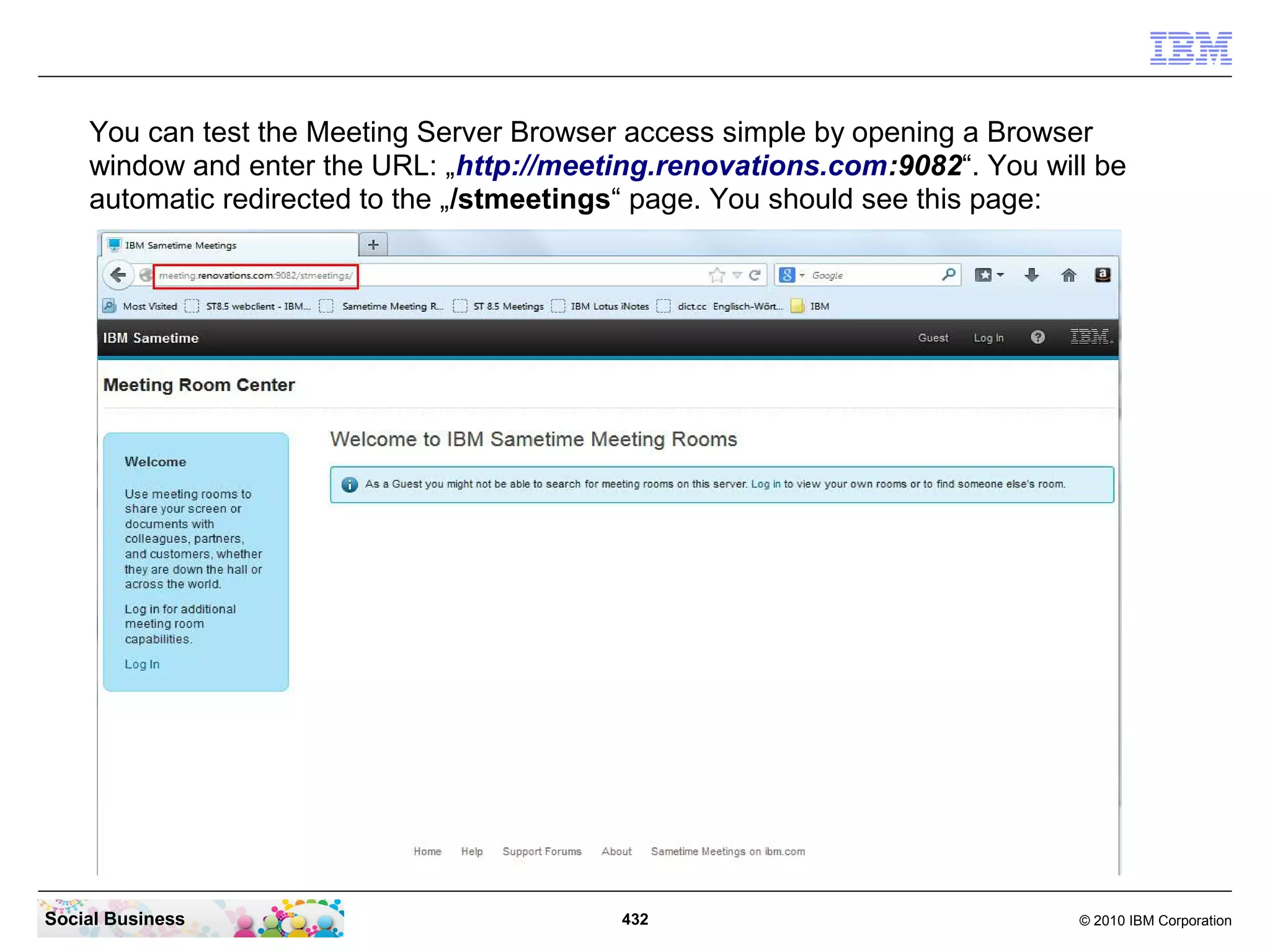You can test the Meeting Server Browser access simple by opening a Browser
window and enter the URL: „http://meeting.renovations.com:9082“. You will be
automatic redirected to the „/stmeetings“ page. You should see this page:

Social Business

432

© 2010 IBM Corporation

 