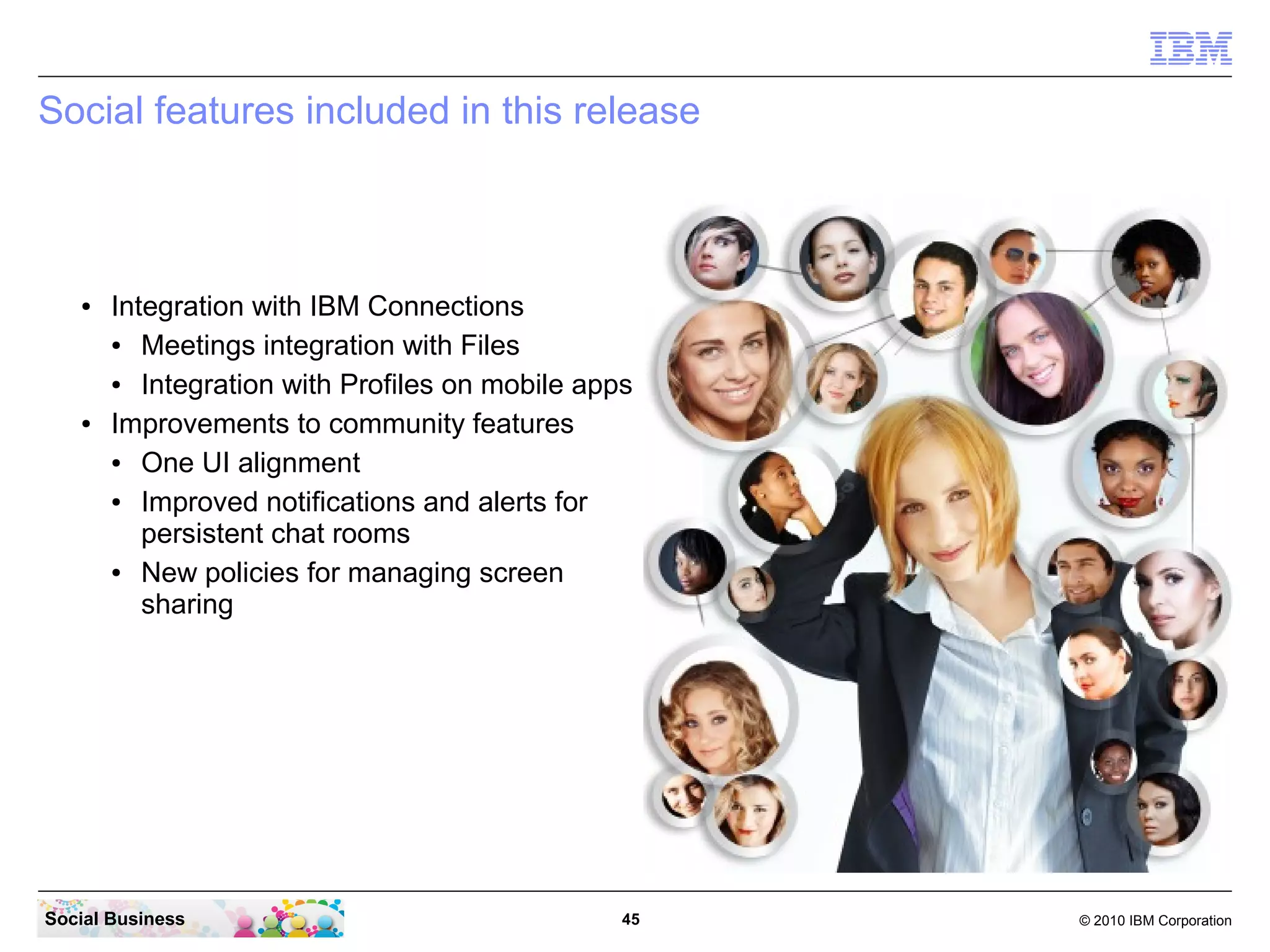 Social features included in this release

●

●

Integration with IBM Connections
●
Meetings integration with Files
●
Integration with Profiles on mobile apps
Improvements to community features
●
One UI alignment
●
Improved notifications and alerts for
persistent chat rooms
●
New policies for managing screen
sharing

Social Business

45

© 2010 IBM Corporation

 