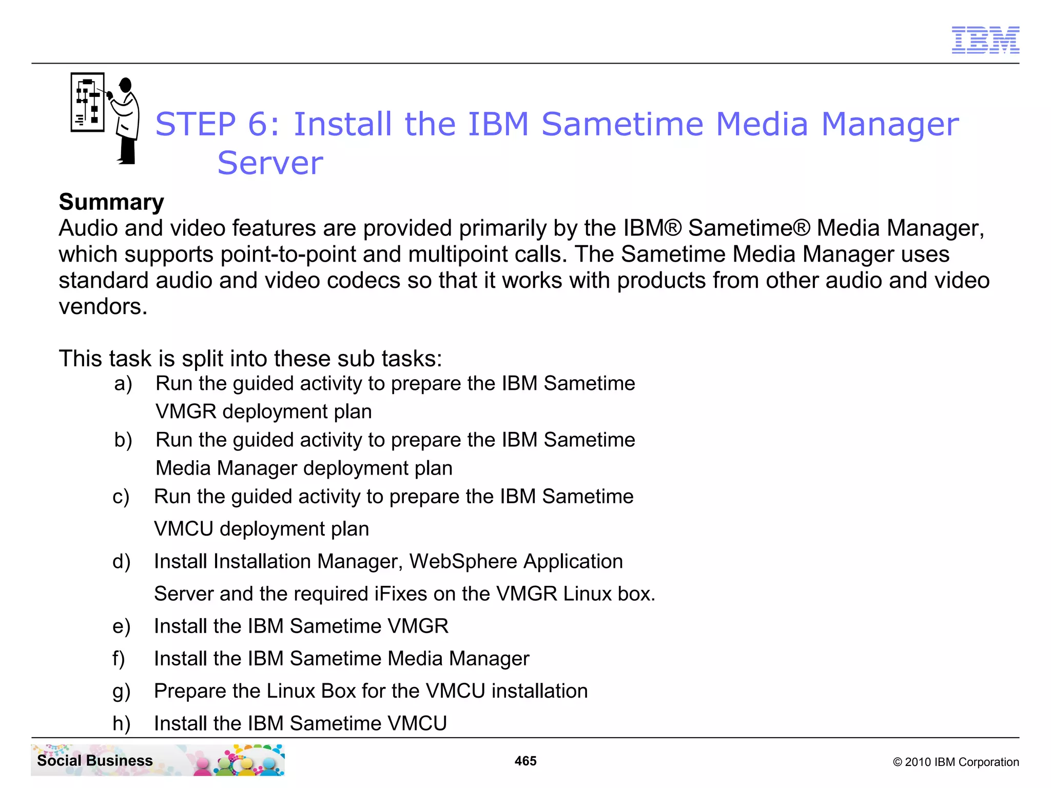 STEP 6: Install the IBM Sametime Media Manager
Server
Summary
Audio and video features are provided primarily by the IBM® Sametime® Media Manager,
which supports point-to-point and multipoint calls. The Sametime Media Manager uses
standard audio and video codecs so that it works with products from other audio and video
vendors.
This task is split into these sub tasks:
a)
b)
c)

Run the guided activity to prepare the IBM Sametime
VMGR deployment plan
Run the guided activity to prepare the IBM Sametime
Media Manager deployment plan
Run the guided activity to prepare the IBM Sametime
VMCU deployment plan

d)

Install Installation Manager, WebSphere Application
Server and the required iFixes on the VMGR Linux box.

e)

Install the IBM Sametime VMGR

f)

Install the IBM Sametime Media Manager

g)

Prepare the Linux Box for the VMCU installation

h)

Install the IBM Sametime VMCU

Social Business

465

© 2010 IBM Corporation

 