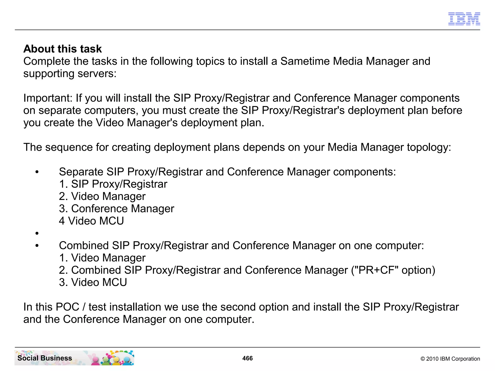 About this task
Complete the tasks in the following topics to install a Sametime Media Manager and
supporting servers:
Important: If you will install the SIP Proxy/Registrar and Conference Manager components
on separate computers, you must create the SIP Proxy/Registrar's deployment plan before
you create the Video Manager's deployment plan.
The sequence for creating deployment plans depends on your Media Manager topology:
●

Separate SIP Proxy/Registrar and Conference Manager components:
1. SIP Proxy/Registrar
2. Video Manager
3. Conference Manager
4 Video MCU

●
●

Combined SIP Proxy/Registrar and Conference Manager on one computer:
1. Video Manager
2. Combined SIP Proxy/Registrar and Conference Manager ("PR+CF" option)
3. Video MCU

In this POC / test installation we use the second option and install the SIP Proxy/Registrar
and the Conference Manager on one computer.

Social Business

466

© 2010 IBM Corporation

 