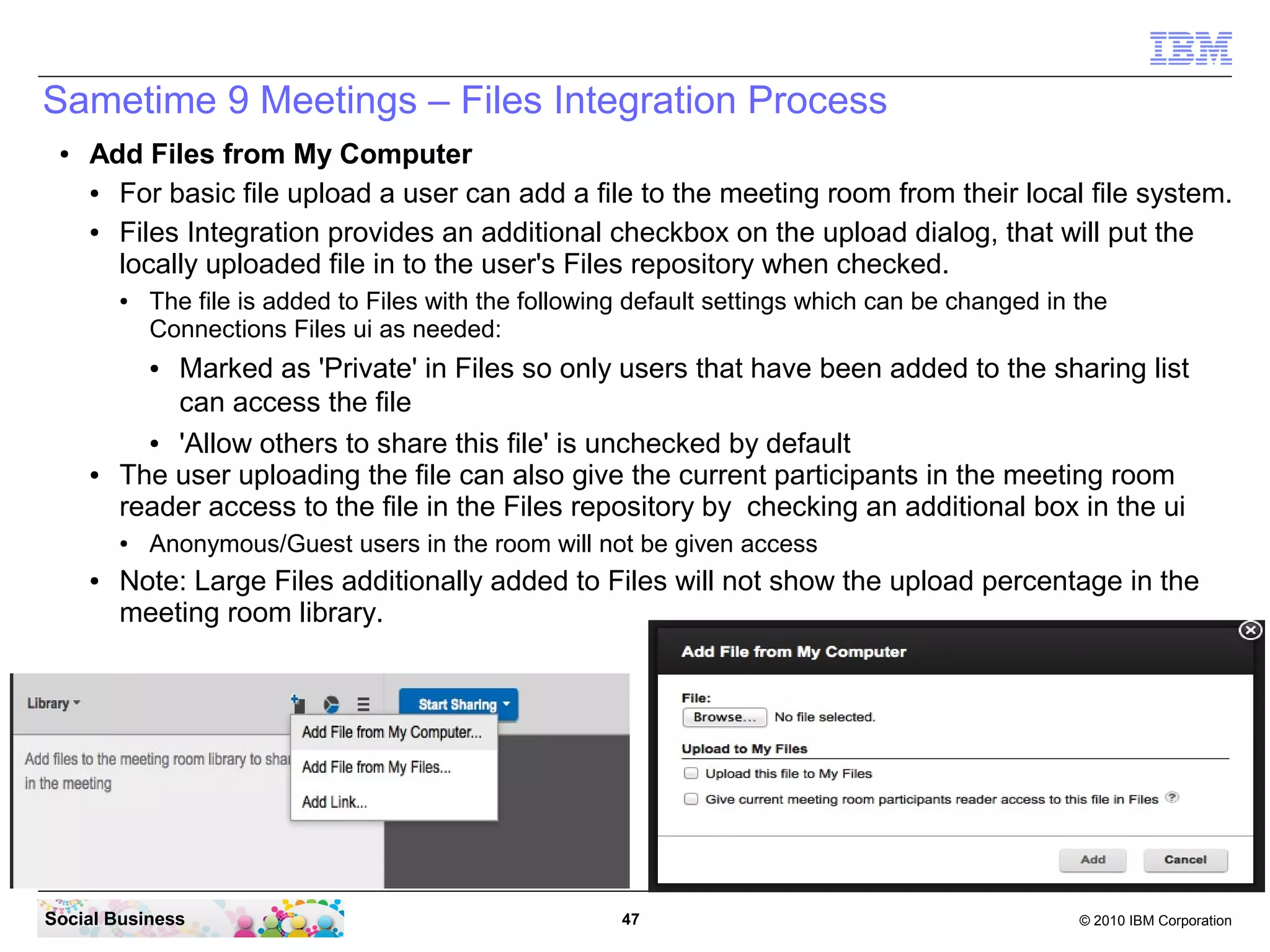 Sametime 9 Meetings – Files Integration Process
●

Add Files from My Computer
●
For basic file upload a user can add a file to the meeting room from their local file system.
●
Files Integration provides an additional checkbox on the upload dialog, that will put the
locally uploaded file in to the user's Files repository when checked.
●

The file is added to Files with the following default settings which can be changed in the
Connections Files ui as needed:

Marked as 'Private' in Files so only users that have been added to the sharing list
can access the file
●
'Allow others to share this file' is unchecked by default
The user uploading the file can also give the current participants in the meeting room
reader access to the file in the Files repository by checking an additional box in the ui
●

●

●

●

Anonymous/Guest users in the room will not be given access

Note: Large Files additionally added to Files will not show the upload percentage in the
meeting room library.

Social Business

47

© 2010 IBM Corporation

 