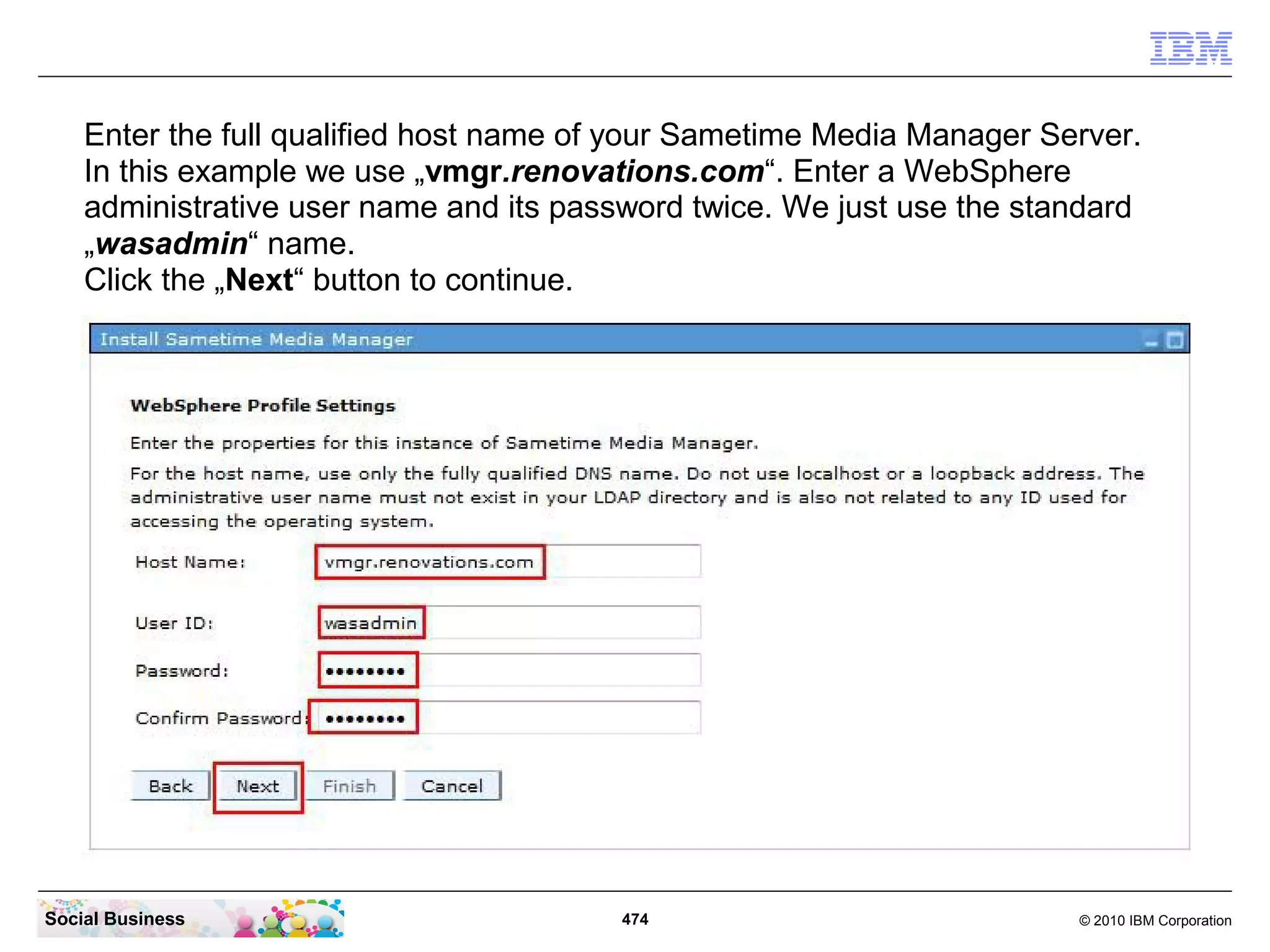 Enter the full qualified host name of your Sametime Media Manager Server.
In this example we use „vmgr.renovations.com“. Enter a WebSphere
administrative user name and its password twice. We just use the standard
„wasadmin“ name.
Click the „Next“ button to continue.

Social Business

474

© 2010 IBM Corporation

 