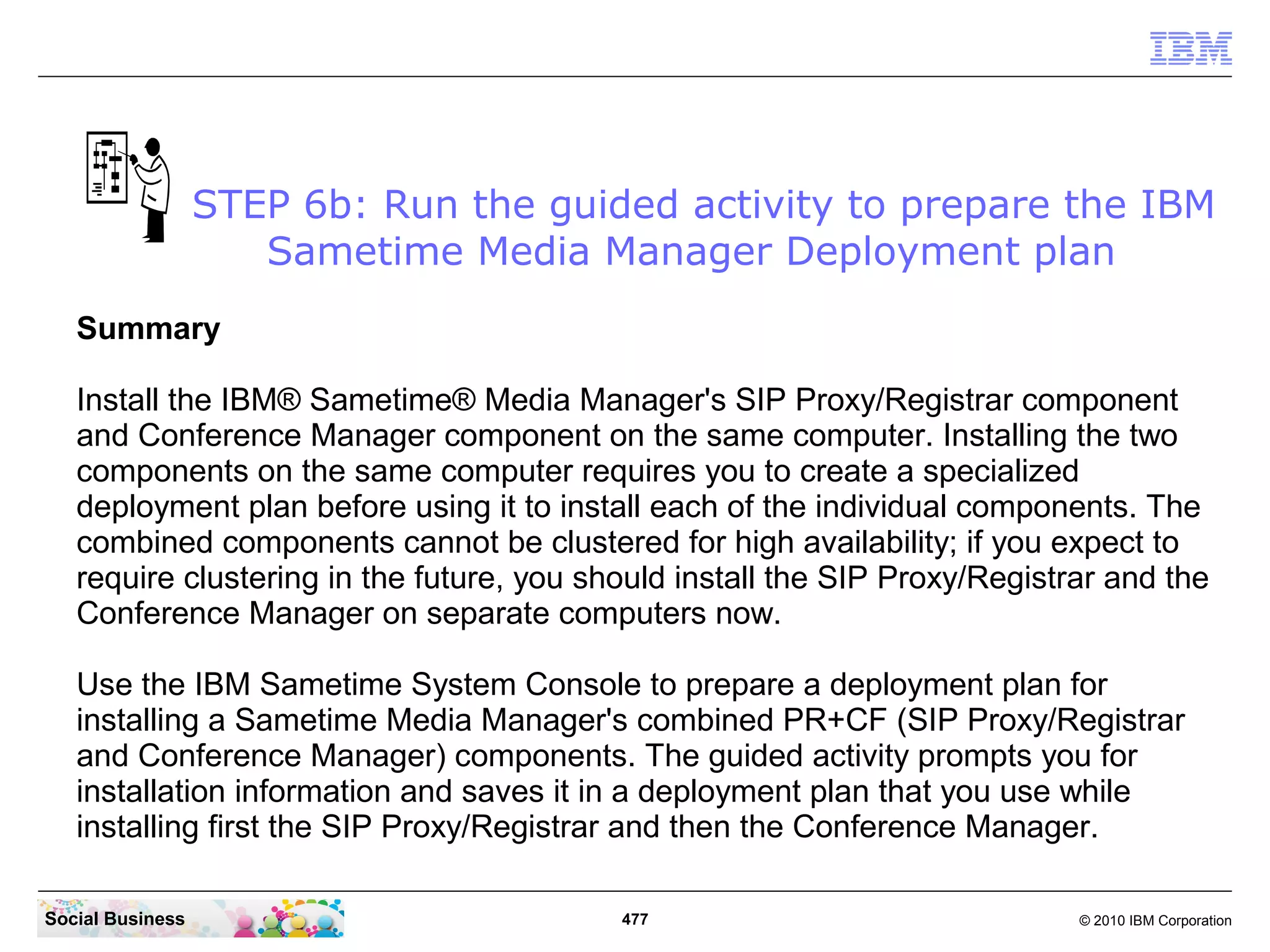 STEP 6b: Run the guided activity to prepare the IBM
Sametime Media Manager Deployment plan
Summary
Install the IBM® Sametime® Media Manager's SIP Proxy/Registrar component
and Conference Manager component on the same computer. Installing the two
components on the same computer requires you to create a specialized
deployment plan before using it to install each of the individual components. The
combined components cannot be clustered for high availability; if you expect to
require clustering in the future, you should install the SIP Proxy/Registrar and the
Conference Manager on separate computers now.
Use the IBM Sametime System Console to prepare a deployment plan for
installing a Sametime Media Manager's combined PR+CF (SIP Proxy/Registrar
and Conference Manager) components. The guided activity prompts you for
installation information and saves it in a deployment plan that you use while
installing first the SIP Proxy/Registrar and then the Conference Manager.
Social Business

477

© 2010 IBM Corporation

 