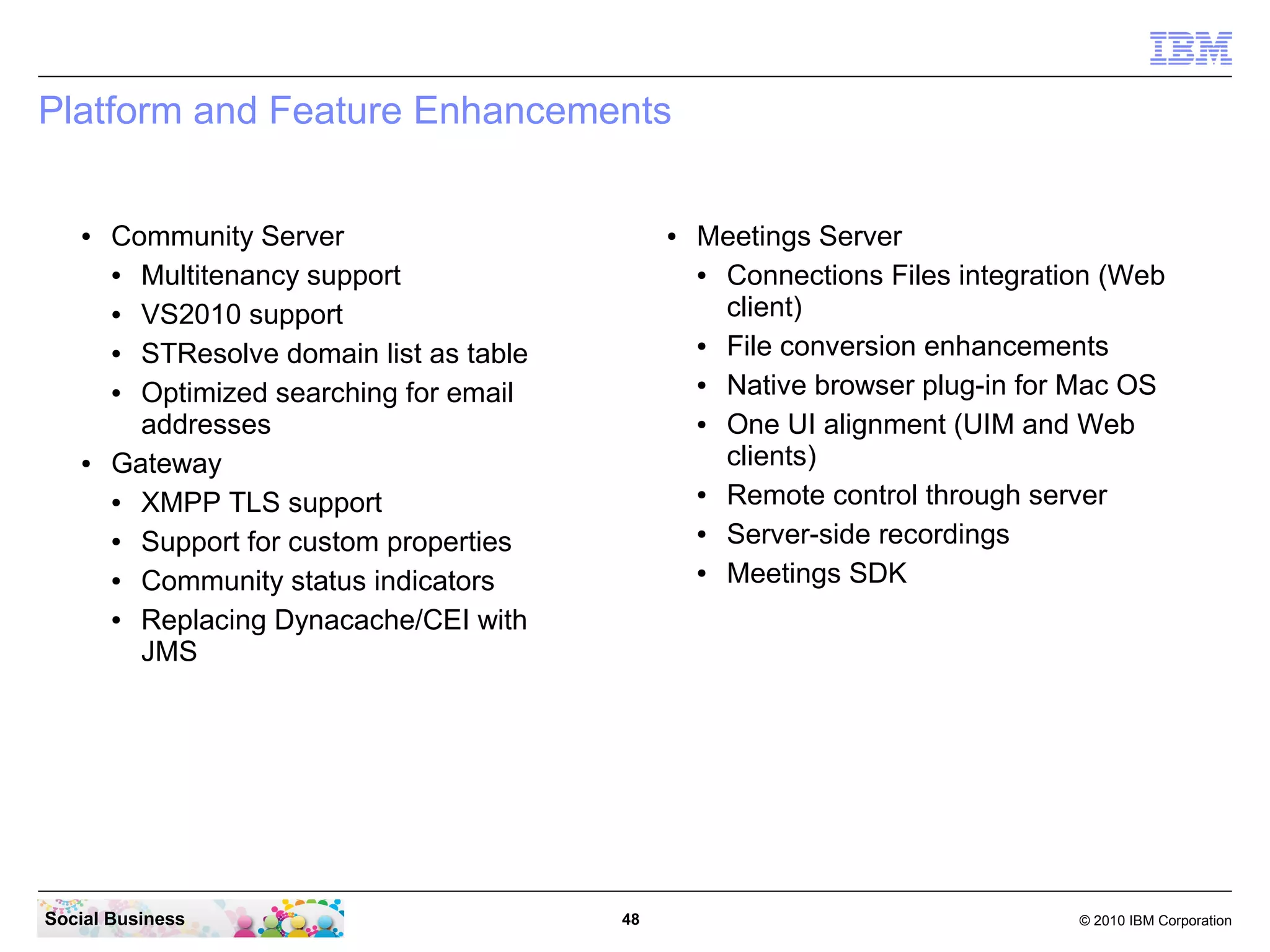 Platform and Feature Enhancements

●

●

Community Server
●
Multitenancy support
●
VS2010 support
●
STResolve domain list as table
●
Optimized searching for email
addresses
Gateway
●
XMPP TLS support
●
Support for custom properties
●
Community status indicators
●
Replacing Dynacache/CEI with
JMS

Social Business

●

48

Meetings Server
●
Connections Files integration (Web
client)
●
File conversion enhancements
●
Native browser plug-in for Mac OS
●
One UI alignment (UIM and Web
clients)
●
Remote control through server
●
Server-side recordings
●
Meetings SDK

© 2010 IBM Corporation

 