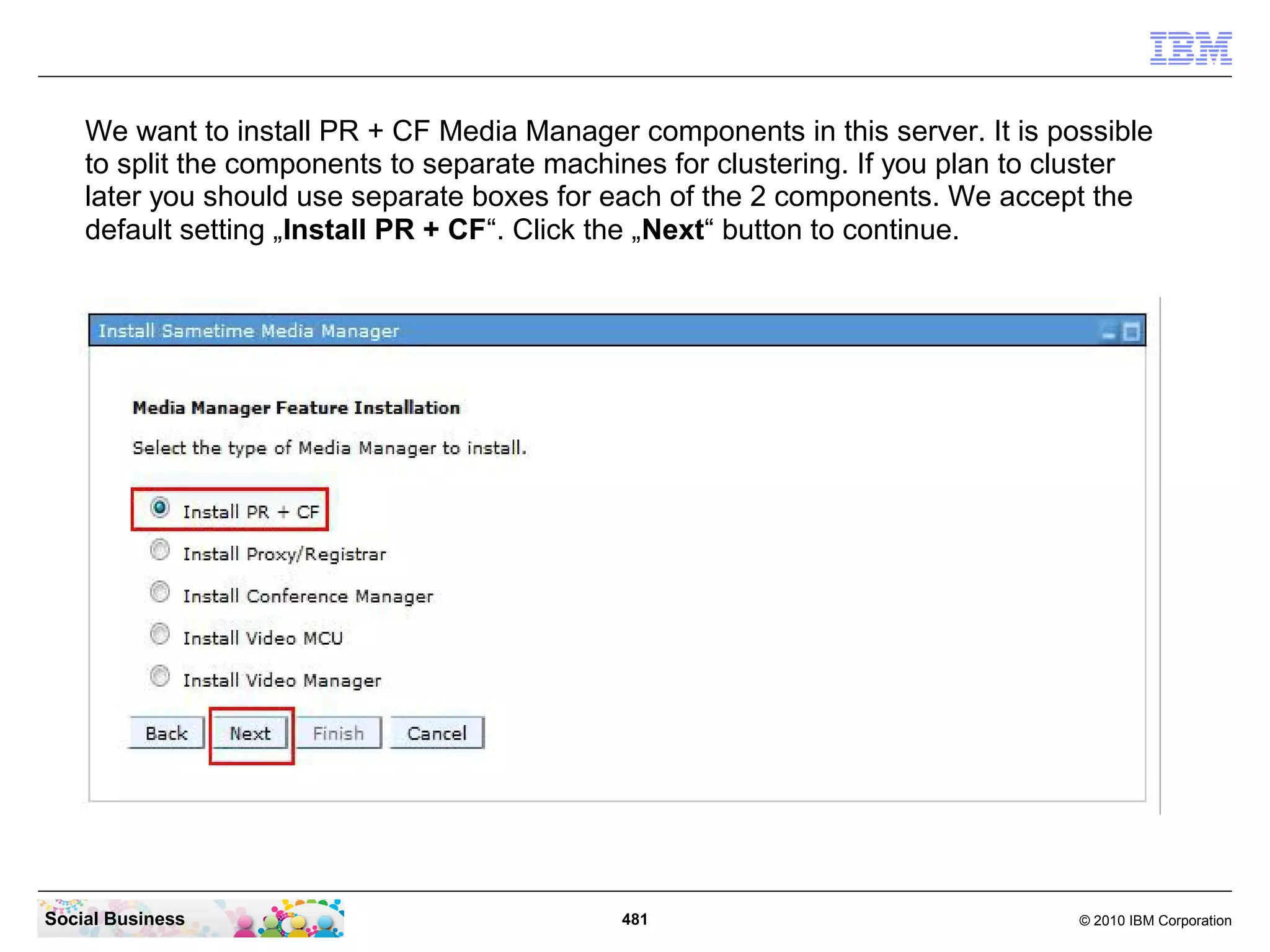 We want to install PR + CF Media Manager components in this server. It is possible
to split the components to separate machines for clustering. If you plan to cluster
later you should use separate boxes for each of the 2 components. We accept the
default setting „Install PR + CF“. Click the „Next“ button to continue.

Social Business

481

© 2010 IBM Corporation

 