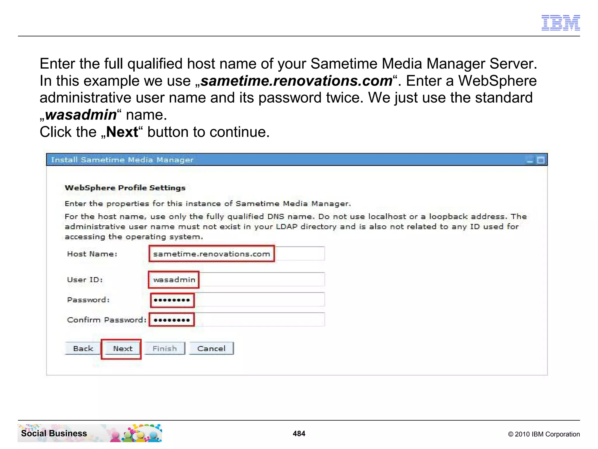 Enter the full qualified host name of your Sametime Media Manager Server.
In this example we use „sametime.renovations.com“. Enter a WebSphere
administrative user name and its password twice. We just use the standard
„wasadmin“ name.
Click the „Next“ button to continue.

Social Business

484

© 2010 IBM Corporation

 