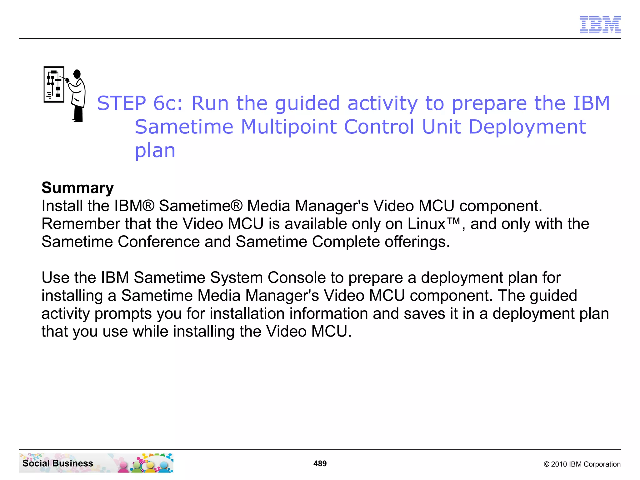 STEP 6c: Run the guided activity to prepare the IBM
Sametime Multipoint Control Unit Deployment
plan
Summary
Install the IBM® Sametime® Media Manager's Video MCU component.
Remember that the Video MCU is available only on Linux™, and only with the
Sametime Conference and Sametime Complete offerings.
Use the IBM Sametime System Console to prepare a deployment plan for
installing a Sametime Media Manager's Video MCU component. The guided
activity prompts you for installation information and saves it in a deployment plan
that you use while installing the Video MCU.

Social Business

489

© 2010 IBM Corporation

 