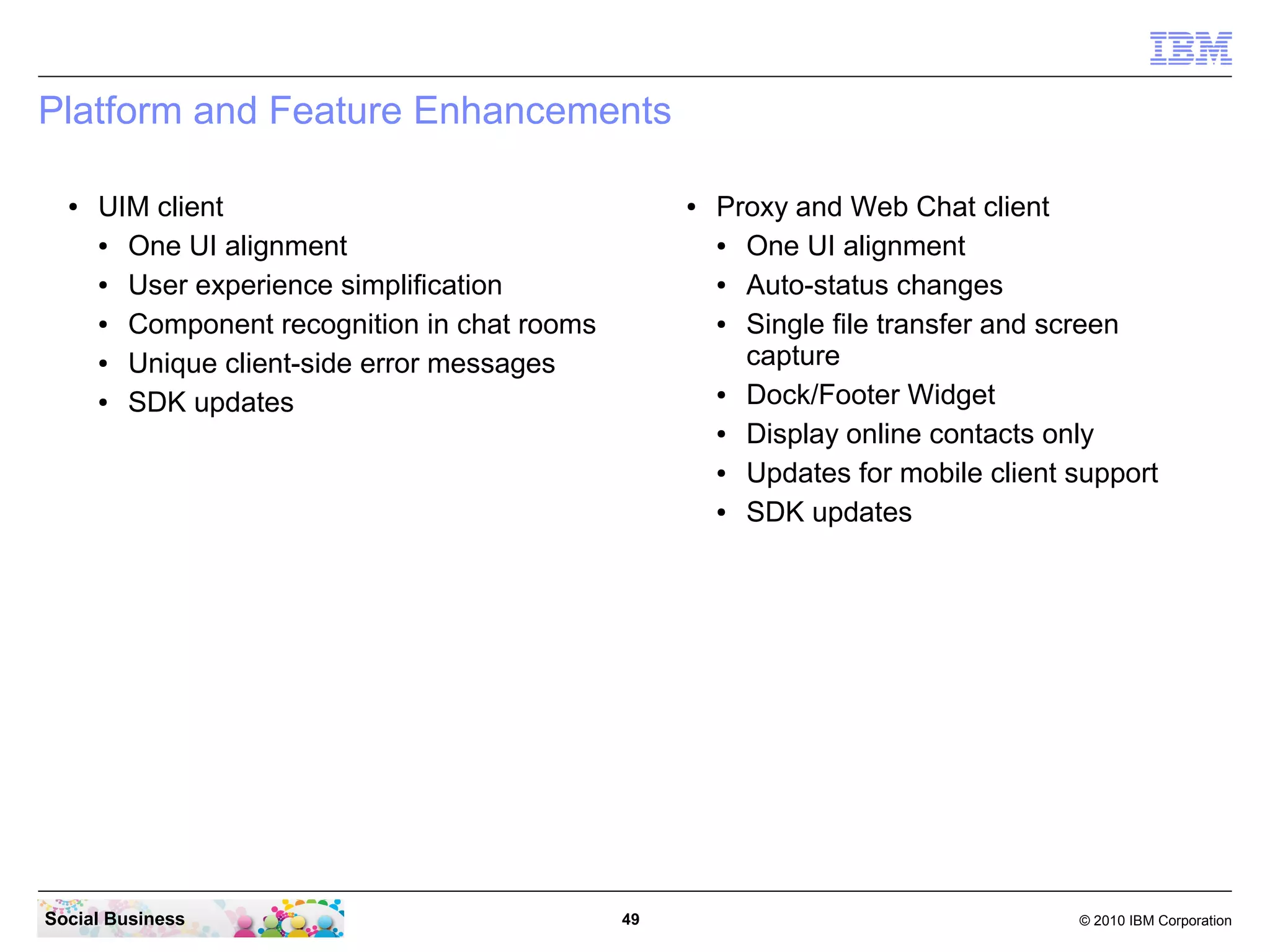 Platform and Feature Enhancements
●

UIM client
●
One UI alignment
●
User experience simplification
●
Component recognition in chat rooms
●
Unique client-side error messages
●
SDK updates

Social Business

●

49

Proxy and Web Chat client
●
One UI alignment
●
Auto-status changes
●
Single file transfer and screen
capture
●
Dock/Footer Widget
●
Display online contacts only
●
Updates for mobile client support
●
SDK updates

© 2010 IBM Corporation

 