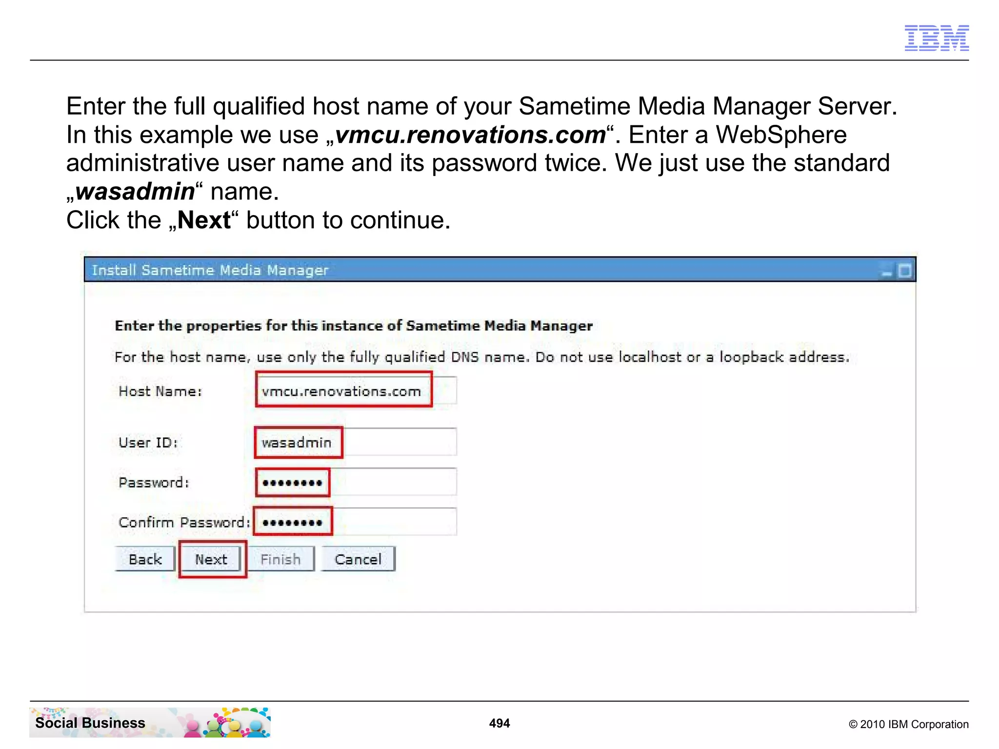 Enter the full qualified host name of your Sametime Media Manager Server.
In this example we use „vmcu.renovations.com“. Enter a WebSphere
administrative user name and its password twice. We just use the standard
„wasadmin“ name.
Click the „Next“ button to continue.

Social Business

494

© 2010 IBM Corporation

 