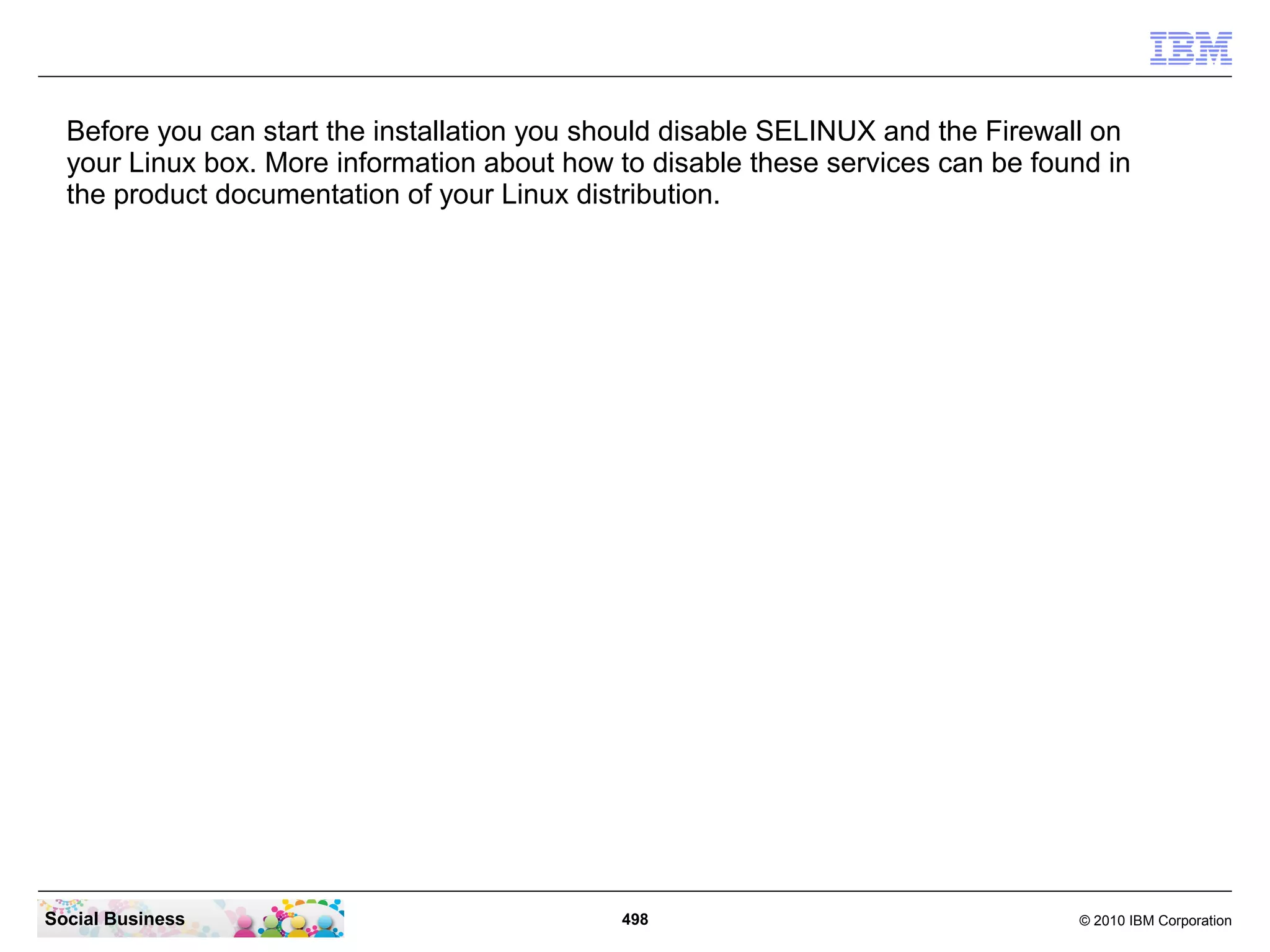Before you can start the installation you should disable SELINUX and the Firewall on
your Linux box. More information about how to disable these services can be found in
the product documentation of your Linux distribution.

Social Business

498

© 2010 IBM Corporation

 