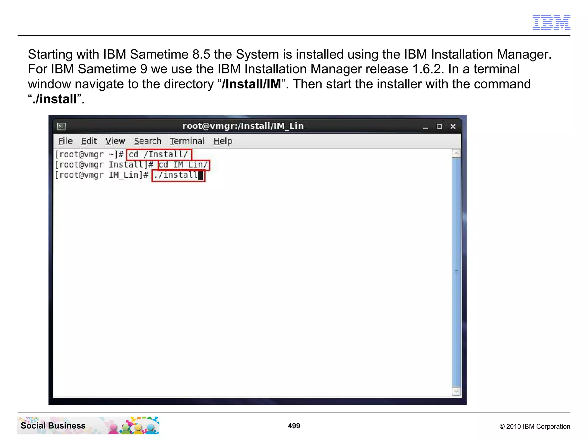 Starting with IBM Sametime 8.5 the System is installed using the IBM Installation Manager.
For IBM Sametime 9 we use the IBM Installation Manager release 1.6.2. In a terminal
window navigate to the directory “/Install/IM”. Then start the installer with the command
“./install”.

Social Business

499

© 2010 IBM Corporation

 