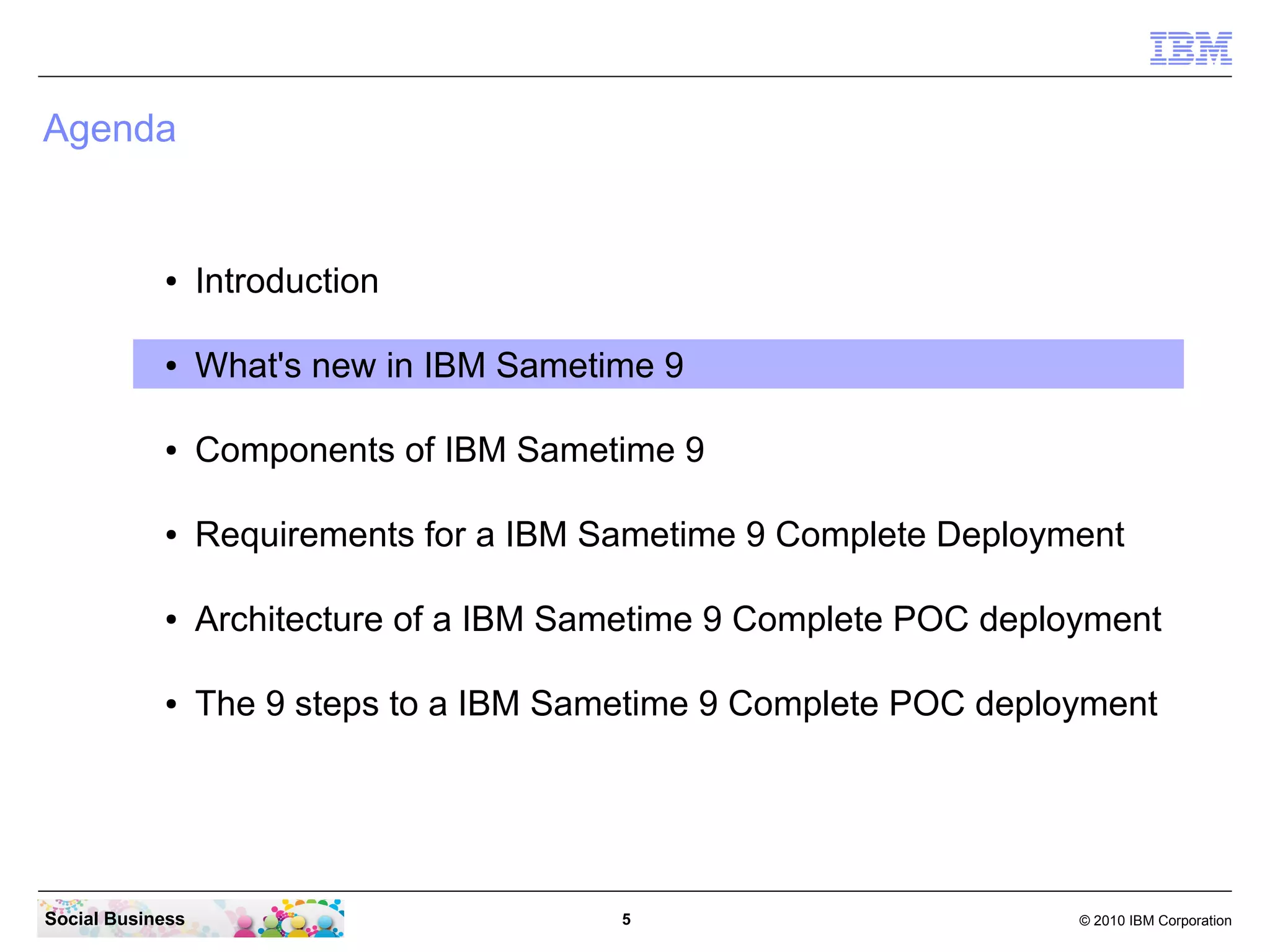 Agenda

●

Introduction

●

What's new in IBM Sametime 9

●

Components of IBM Sametime 9

●

Requirements for a IBM Sametime 9 Complete Deployment

●

Architecture of a IBM Sametime 9 Complete POC deployment

●

The 9 steps to a IBM Sametime 9 Complete POC deployment

Social Business

5

© 2010 IBM Corporation

 