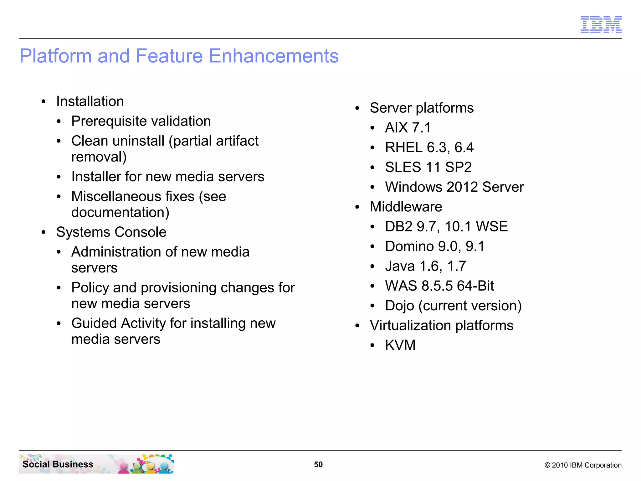 Platform and Feature Enhancements
●

●

Installation
●
Prerequisite validation
●
Clean uninstall (partial artifact
removal)
●
Installer for new media servers
●
Miscellaneous fixes (see
documentation)
Systems Console
●
Administration of new media
servers
●
Policy and provisioning changes for
new media servers
●
Guided Activity for installing new
media servers

Social Business

●

●

●

50

Server platforms
●
AIX 7.1
●
RHEL 6.3, 6.4
●
SLES 11 SP2
●
Windows 2012 Server
Middleware
●
DB2 9.7, 10.1 WSE
●
Domino 9.0, 9.1
●
Java 1.6, 1.7
●
WAS 8.5.5 64-Bit
●
Dojo (current version)
Virtualization platforms
●
KVM

© 2010 IBM Corporation

 